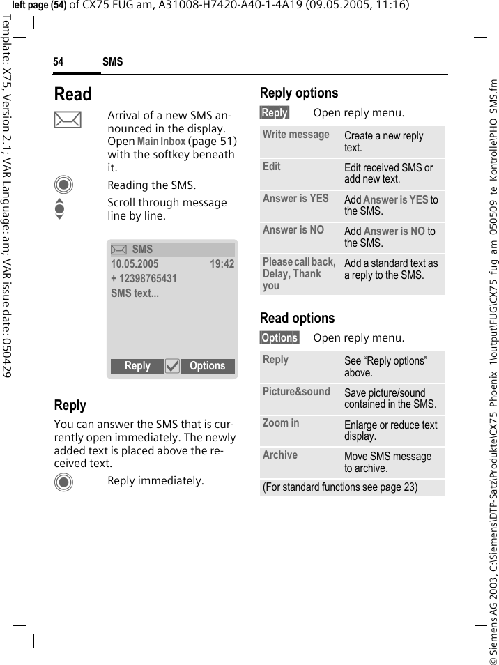 SMS54&copy; Siemens AG 2003, C:\Siemens\DTP-Satz\Produkte\CX75_Phoenix_1\output\FUG\CX75_fug_am_050509_te_Kontrolle\PHO_SMS.fmTemplate: X75, Version 2.1; VAR Language: am; VAR issue date: 050429left page (54) of CX75 FUG am, A31008-H7420-A40-1-4A19 (09.05.2005, 11:16)ReadpArrival of a new SMS an-nounced in the display. Open Main Inbox (page 51) with the softkey beneath it.CReading the SMS.IScroll through message line by line.ReplyYou can answer the SMS that is cur-rently open immediately. The newly added text is placed above the re-ceived text.CReply immediately.Reply options&sect;Reply&sect; Open reply menu.Read options&sect;Options&sect; Open reply menu.&ccedil;SMS10.05.2005 19:42+ 12398765431SMS text...Reply &igrave; Options Write message Create a new reply text.Edit Edit received SMS or add new text.Answer is YES Add Answer is YES to the SMS.Answer is NO Add Answer is NO to the SMS.Please call back, Delay, Thank youAdd a standard text as a reply to the SMS.Reply See &ldquo;Reply options&rdquo; above.Picture&amp;sound Save picture/sound contained in the SMS.Zoom in Enlarge or reduce text display.Archive Move SMS message to archive.(For standard functions see page 23)