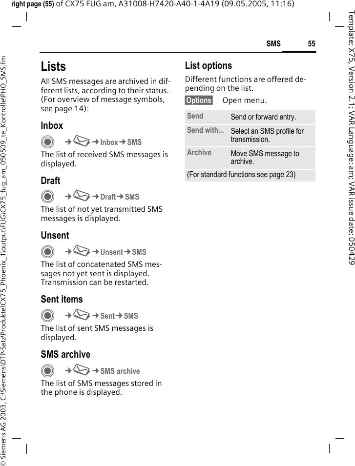55SMS&copy; Siemens AG 2003, C:\Siemens\DTP-Satz\Produkte\CX75_Phoenix_1\output\FUG\CX75_fug_am_050509_te_Kontrolle\PHO_SMS.fmTemplate: X75, Version 2.1; VAR Language: am; VAR issue date: 050429right page (55) of CX75 FUG am, A31008-H7420-A40-1-4A19 (09.05.2005, 11:16)ListsAll SMS messages are archived in dif-ferent lists, according to their status. (For overview of message symbols, see page 14):InboxC&cent;M&cent;Inbox&cent;SMSThe list of received SMS messages is displayed.DraftC&cent;M&cent;Draft&cent;SMSThe list of not yet transmitted SMS messages is displayed.UnsentC&cent;M&cent;Unsent&cent;SMSThe list of concatenated SMS mes-sages not yet sent is displayed. Transmission can be restarted.Sent itemsC&cent;M&cent;Sent&cent;SMSThe list of sent SMS messages is displayed.SMS archiveC&cent;M&cent;SMS archiveThe list of SMS messages stored in the phone is displayed. List optionsDifferent functions are offered de-pending on the list.&sect;Options&sect; Open menu.Send Send or forward entry.Send with... Select an SMS profile for transmission.Archive Move SMS message to archive.(For standard functions see page 23)