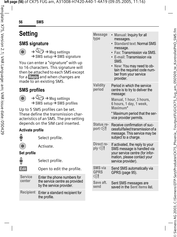 SMS56&copy; Siemens AG 2003, C:\Siemens\DTP-Satz\Produkte\CX75_Phoenix_1\output\FUG\CX75_fug_am_050509_te_Kontrolle\PHO_SMS.fmTemplate: X75, Version 2.1; VAR Language: am; VAR issue date: 050429left page (56) of CX75 FUG am, A31008-H7420-A40-1-4A19 (09.05.2005, 11:16)SettingSMS signatureC&cent;M&cent;Msg settings&cent;SMS setup&cent;SMS signatureYou can enter a &ldquo;signature&rdquo; with up to 16 characters. This signature will then be attached to each SMS except for a &sect;Reply&sect; and when changes are made to an existing SMS.SMS profilesC&cent;M&cent;Msg settings&cent;SMS setup&cent;SMS profilesUp to 5 SMS profiles can be set. These define the transmission char-acteristics of an SMS. The pre-setting depends on the SIM card inserted.Activate profileISelect profile.CActivate.Set profileISelect profile.&sect;Edit&sect; Open to edit the profile.Service center Enter the phone numbers for the service centre as provided by the service provider.Recipient Enter a standard recipient for the profile.Message type &bull;Manual: Inquiry for all messages.&bull;Standard text: Normal SMS message.&bull;Fax: Transmission via SMS.&bull;E-mail: Transmission via SMS.&bull;New: You may need to ob-tain the required code num-ber from your service provider.Validity period Period in which the service centre is to try to deliver the message:Manual, 1 hour, 3 hours, 6 hours, 1 day, 1 week, Maximum* * Maximum period that the ser-vice provider permits.Status re-port = Receive confirmation of suc-cessful/failed transmission of a message. This service may be subject to a charge.Direct re-ply = If activated, the reply to your SMS message is handled via your service centre (for infor-mation, please contact your service provider).SMS via GPRS = Send SMS automatically via GPRS (page 95).Save aft. send Sent SMS messages are saved in the Sent items list.