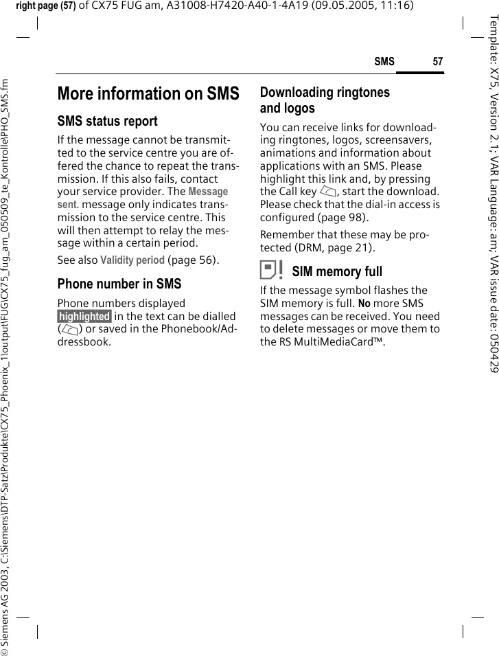 57SMS&copy; Siemens AG 2003, C:\Siemens\DTP-Satz\Produkte\CX75_Phoenix_1\output\FUG\CX75_fug_am_050509_te_Kontrolle\PHO_SMS.fmTemplate: X75, Version 2.1; VAR Language: am; VAR issue date: 050429right page (57) of CX75 FUG am, A31008-H7420-A40-1-4A19 (09.05.2005, 11:16)More information on SMSSMS status reportIf the message cannot be transmit-ted to the service centre you are of-fered the chance to repeat the trans-mission. If this also fails, contact your service provider. The Message sent. message only indicates trans-mission to the service centre. This will then attempt to relay the mes-sage within a certain period.See also Validity period (page 56).Phone number in SMSPhone numbers displayed &sect;highlighted&sect; in the text can be dialled (A) or saved in the Phonebook/Ad-dressbook.Downloading ringtones and logosYou can receive links for download-ing ringtones, logos, screensavers, animations and information about applications with an SMS. Please highlight this link and, by pressing the Call key A, start the download. Please check that the dial-in access is configured (page 98).Remember that these may be pro-tected (DRM, page 21).&atilde;SIM memory fullIf the message symbol flashes the SIM memory is full. No more SMS messages can be received. You need to delete messages or move them to the RS MultiMediaCard&trade;.
