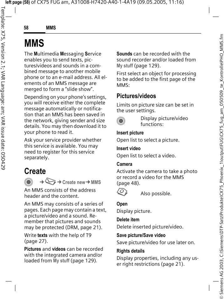 MMS58&copy; Siemens AG 2003, C:\Siemens\DTP-Satz\Produkte\CX75_Phoenix_1\output\FUG\CX75_fug_am_050509_te_Kontrolle\PHO_MMS.fmTemplate: X75, Version 2.1; VAR Language: am; VAR issue date: 050429left page (58) of CX75 FUG am, A31008-H7420-A40-1-4A19 (09.05.2005, 11:16)MMSThe Multimedia Messaging Service enables you to send texts, pic-tures/videos and sounds in a com-bined message to another mobile phone or to an e-mail address. All el-ements of an MMS message are merged to form a &ldquo;slide show&rdquo;.Depending on your phone's settings, you will receive either the complete message automatically or notifica-tion that an MMS has been saved in the network, giving sender and size details. You may then download it to your phone to read it. Ask your service provider whether this service is available. You may need to register for this service separately.CreateC&cent;M&cent;Create new&cent;MMSAn MMS consists of the address header and the content. An MMS may consists of a series of pages. Each page may contain a text, a picture/video and a sound. Re-member that pictures and sounds may be protected (DRM, page 21).Write texts with the help of T9 (page 27).Pictures and videos can be recorded with the integrated camera and/or loaded from My stuff (page 129).Sounds can be recorded with the sound recorder and/or loaded from My stuff (page 129). First select an object for processing to be added to the first page of the MMS:Pictures/videosLimits on picture size can be set in the user settings.CDisplay picture/video functions:Insert pictureOpen list to select a picture.Insert videoOpen list to select a video.CameraActivate the camera to take a photo or record a video for the MMS (page 48). RAlso possible.OpenDisplay picture.Delete itemDelete inserted picture/video.Save picture/Save videoSave picture/video for use later on.Rights detailsDisplay properties, including any us-er right restrictions (page 21).