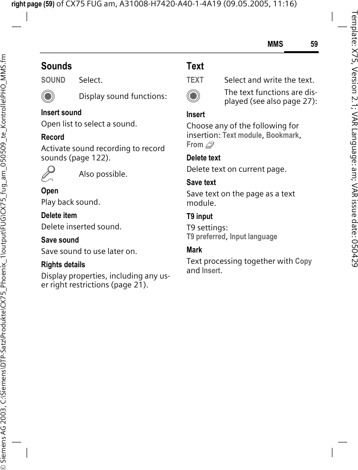 59MMS&copy; Siemens AG 2003, C:\Siemens\DTP-Satz\Produkte\CX75_Phoenix_1\output\FUG\CX75_fug_am_050509_te_Kontrolle\PHO_MMS.fmTemplate: X75, Version 2.1; VAR Language: am; VAR issue date: 050429right page (59) of CX75 FUG am, A31008-H7420-A40-1-4A19 (09.05.2005, 11:16)SoundsSOUND Select. CDisplay sound functions:Insert soundOpen list to select a sound.RecordActivate sound recording to record sounds (page 122).mAlso possible.OpenPlay back sound.Delete itemDelete inserted sound.Save sound Save sound to use later on.Rights detailsDisplay properties, including any us-er right restrictions (page 21).TextTEXT Select and write the text.CThe text functions are dis-played (see also page 27):InsertChoose any of the following for insertion: Text module, Bookmark, From 9 Delete textDelete text on current page.Save textSave text on the page as a text module.T9 inputT9 settings: T9 preferred, Input language MarkText processing together with Copy and Insert.