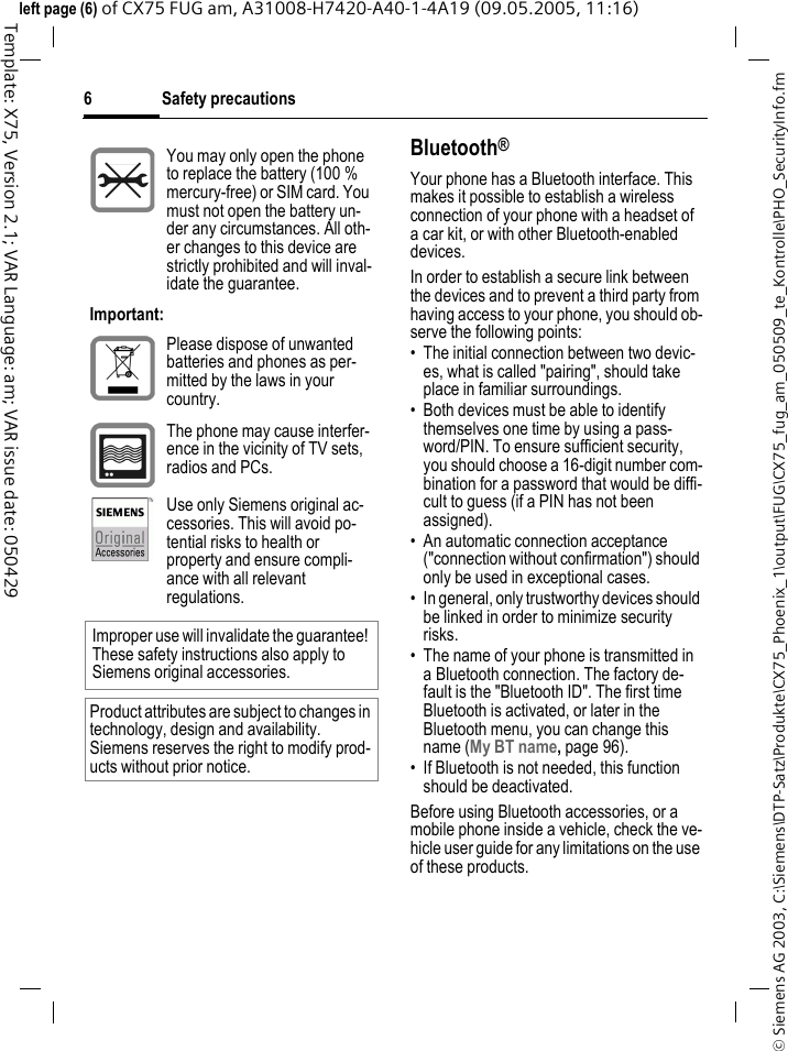 Safety precautions6&copy; Siemens AG 2003, C:\Siemens\DTP-Satz\Produkte\CX75_Phoenix_1\output\FUG\CX75_fug_am_050509_te_Kontrolle\PHO_SecurityInfo.fmTemplate: X75, Version 2.1; VAR Language: am; VAR issue date: 050429left page (6) of CX75 FUG am, A31008-H7420-A40-1-4A19 (09.05.2005, 11:16)Bluetooth&reg;Your phone has a Bluetooth interface. This makes it possible to establish a wireless connection of your phone with a headset of a car kit, or with other Bluetooth-enabled devices.In order to establish a secure link between the devices and to prevent a third party from having access to your phone, you should ob-serve the following points:&bull; The initial connection between two devic-es, what is called "pairing", should take place in familiar surroundings. &bull; Both devices must be able to identify themselves one time by using a pass-word/PIN. To ensure sufficient security, you should choose a 16-digit number com-bination for a password that would be diffi-cult to guess (if a PIN has not been assigned).&bull; An automatic connection acceptance ("connection without confirmation") should only be used in exceptional cases. &bull; In general, only trustworthy devices should be linked in order to minimize security risks. &bull; The name of your phone is transmitted in a Bluetooth connection. The factory de-fault is the "Bluetooth ID". The first time Bluetooth is activated, or later in the Bluetooth menu, you can change this name (My BT name, page 96).&bull; If Bluetooth is not needed, this function should be deactivated.Before using Bluetooth accessories, or a mobile phone inside a vehicle, check the ve-hicle user guide for any limitations on the use of these products. You may only open the phone to replace the battery (100 % mercury-free) or SIM card. You must not open the battery un-der any circumstances. All oth-er changes to this device are strictly prohibited and will inval-idate the guarantee.Important:Please dispose of unwanted batteries and phones as per-mitted by the laws in your country.The phone may cause interfer-ence in the vicinity of TV sets, radios and PCs.Use only Siemens original ac-cessories. This will avoid po-tential risks to health or property and ensure compli-ance with all relevant regulations.Improper use will invalidate the guarantee! These safety instructions also apply to Siemens original accessories.Product attributes are subject to changes in technology, design and availability. Siemens reserves the right to modify prod-ucts without prior notice.