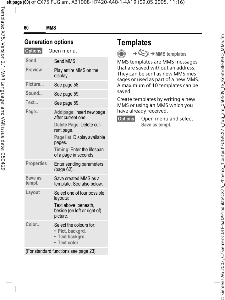 MMS60&copy; Siemens AG 2003, C:\Siemens\DTP-Satz\Produkte\CX75_Phoenix_1\output\FUG\CX75_fug_am_050509_te_Kontrolle\PHO_MMS.fmTemplate: X75, Version 2.1; VAR Language: am; VAR issue date: 050429left page (60) of CX75 FUG am, A31008-H7420-A40-1-4A19 (09.05.2005, 11:16)Generation options&sect;Options&sect; Open menu.TemplatesC&cent;M&cent;MMS templatesMMS templates are MMS messages that are saved without an address. They can be sent as new MMS mes-sages or used as part of a new MMS. A maximum of 10 templates can be saved.Create templates by writing a new MMS or using an MMS which you have already received. &sect;Options&sect; Open menu and select Save as templ.Send Send MMS.Preview Play entire MMS on the display.Picture... See page 58.Sound... See page 59.Text... See page 59.Page... Add page: Insert new page after current one.Delete Page: Delete cur-rent page.Page list: Display available pages.Timing: Enter the lifespan of a page in seconds.Properties Enter sending parameters (page 62).Save as templ. Save created MMS as a template. See also below.Layout Select one of four possible layouts:Text above, beneath, beside (on left or right of) picture.Color... Select the colours for:&bull;Pict. backgrd. &bull;Text backgrd. &bull;Text color (For standard functions see page 23)