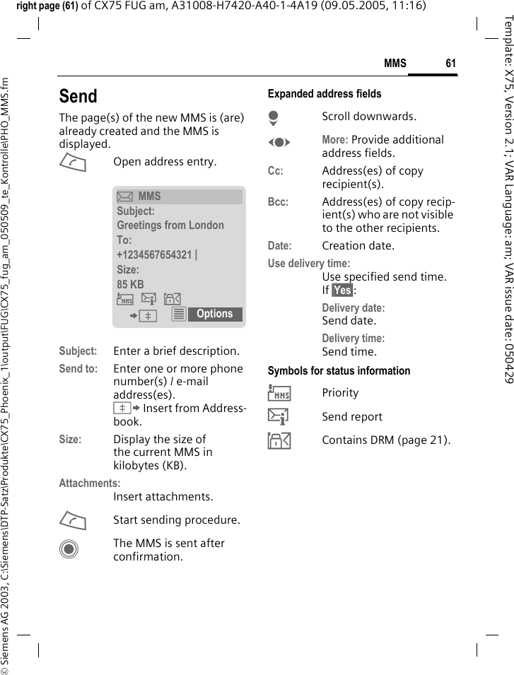 61MMS&copy; Siemens AG 2003, C:\Siemens\DTP-Satz\Produkte\CX75_Phoenix_1\output\FUG\CX75_fug_am_050509_te_Kontrolle\PHO_MMS.fmTemplate: X75, Version 2.1; VAR Language: am; VAR issue date: 050429right page (61) of CX75 FUG am, A31008-H7420-A40-1-4A19 (09.05.2005, 11:16)SendThe page(s) of the new MMS is (are) already created and the MMS is displayed.AOpen address entry.Subject: Enter a brief description.Send to: Enter one or more phone number(s) / e-mail address(es). &Iuml; Insert from Address-book.Size: Display the size of the current MMS in kilobytes (KB).Attachments:Insert attachments.AStart sending procedure. CThe MMS is sent after confirmation.Expanded address fieldsHScroll downwards.FMore: Provide additional address fields.Cc: Address(es) of copy recipient(s).Bcc: Address(es) of copy recip-ient(s) who are not visible to the other recipients.Date: Creation date.Use delivery time:Use specified send time. If &sect;Yes&sect;:Delivery date: Send date.Delivery time: Send time.Symbols for status information&THORN;Priority&szlig;Send report&aacute;Contains DRM (page 21). &ccedil;MMSSubject:Greetings from LondonTo:+1234567654321 | Size:85 KB &THORN;&szlig;&aacute; &ETH; &iacute; Options 