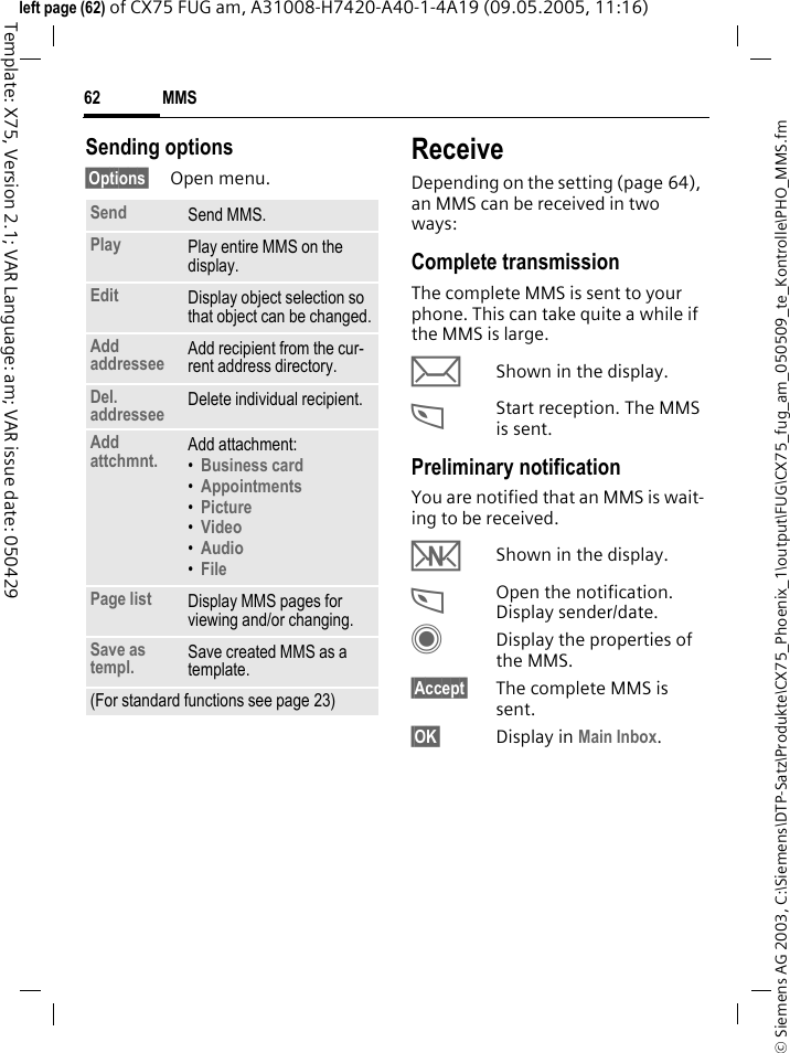 MMS62&copy; Siemens AG 2003, C:\Siemens\DTP-Satz\Produkte\CX75_Phoenix_1\output\FUG\CX75_fug_am_050509_te_Kontrolle\PHO_MMS.fmTemplate: X75, Version 2.1; VAR Language: am; VAR issue date: 050429left page (62) of CX75 FUG am, A31008-H7420-A40-1-4A19 (09.05.2005, 11:16)Sending options&sect;Options&sect; Open menu.ReceiveDepending on the setting (page 64), an MMS can be received in two ways:Complete transmissionThe complete MMS is sent to your phone. This can take quite a while if the MMS is large.&ccedil;Shown in the display.<Start reception. The MMS is sent.Preliminary notificationYou are notified that an MMS is wait-ing to be received.wShown in the display.<Open the notification. Display sender/date.CDisplay the properties of the MMS.&sect;Accept&sect; The complete MMS is sent.&sect;OK&sect; Display in Main Inbox.Send Send MMS.Play Play entire MMS on the display.Edit Display object selection so that object can be changed.Add addressee Add recipient from the cur-rent address directory.Del. addressee Delete individual recipient.Add attchmnt. Add attachment:&bull;Business card &bull;Appointments &bull;Picture &bull;Video &bull;Audio &bull;File Page list Display MMS pages for viewing and/or changing.Save as templ. Save created MMS as a template.(For standard functions see page 23)