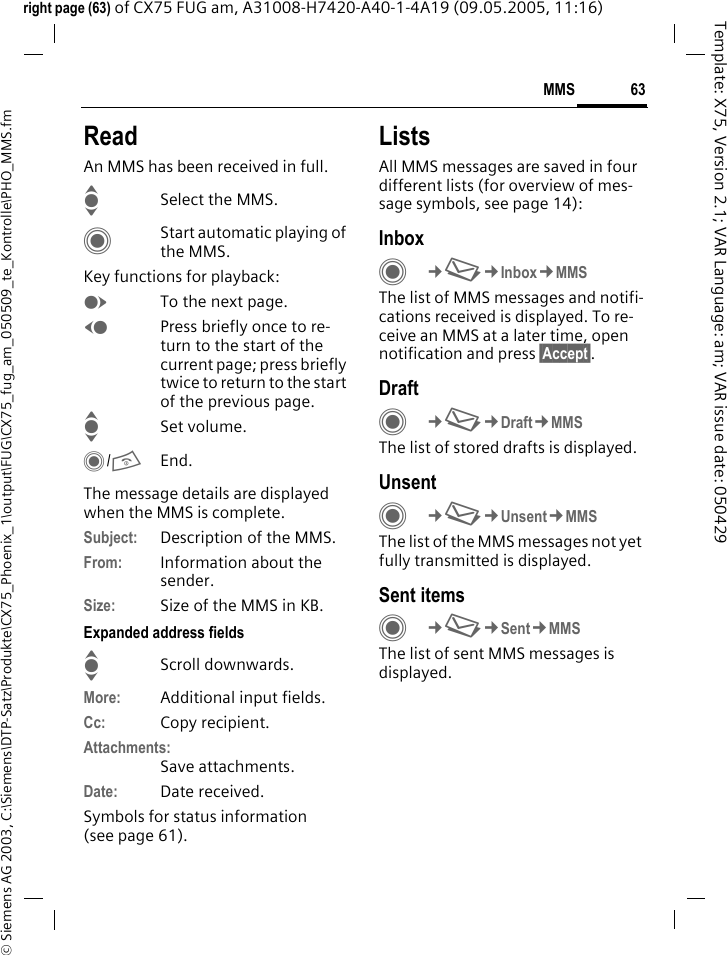 63MMS&copy; Siemens AG 2003, C:\Siemens\DTP-Satz\Produkte\CX75_Phoenix_1\output\FUG\CX75_fug_am_050509_te_Kontrolle\PHO_MMS.fmTemplate: X75, Version 2.1; VAR Language: am; VAR issue date: 050429right page (63) of CX75 FUG am, A31008-H7420-A40-1-4A19 (09.05.2005, 11:16)ReadAn MMS has been received in full.ISelect the MMS.CStart automatic playing of the MMS.Key functions for playback:ETo the next page.DPress briefly once to re-turn to the start of the current page; press briefly twice to return to the start of the previous page.ISet volume.C/BEnd.The message details are displayed when the MMS is complete.Subject: Description of the MMS.From: Information about the sender.Size: Size of the MMS in KB.Expanded address fieldsIScroll downwards.More: Additional input fields.Cc: Copy recipient.Attachments:Save attachments.Date: Date received.Symbols for status information(see page 61).ListsAll MMS messages are saved in four different lists (for overview of mes-sage symbols, see page 14):InboxC&cent;M&cent;Inbox&cent;MMSThe list of MMS messages and notifi-cations received is displayed. To re-ceive an MMS at a later time, open notification and press &sect;Accept&sect;. DraftC&cent;M&cent;Draft&cent;MMSThe list of stored drafts is displayed.UnsentC&cent;M&cent;Unsent&cent;MMSThe list of the MMS messages not yet fully transmitted is displayed.Sent itemsC&cent;M&cent;Sent&cent;MMSThe list of sent MMS messages is displayed.
