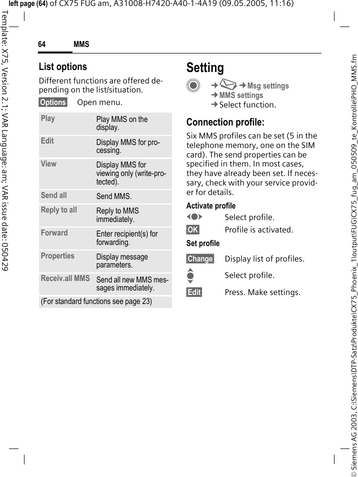 MMS64&copy; Siemens AG 2003, C:\Siemens\DTP-Satz\Produkte\CX75_Phoenix_1\output\FUG\CX75_fug_am_050509_te_Kontrolle\PHO_MMS.fmTemplate: X75, Version 2.1; VAR Language: am; VAR issue date: 050429left page (64) of CX75 FUG am, A31008-H7420-A40-1-4A19 (09.05.2005, 11:16)List optionsDifferent functions are offered de-pending on the list/situation.&sect;Options&sect; Open menu.SettingC&cent;M&cent;Msg settings&cent;MMS settings&cent;Select function.Connection profile:Six MMS profiles can be set (5 in the telephone memory, one on the SIM card). The send properties can be specified in them. In most cases, they have already been set. If neces-sary, check with your service provid-er for details.Activate profileFSelect profile.&sect;OK&sect; Profile is activated.Set profile&sect;Change&sect; Display list of profiles. ISelect profile.&sect;Edit&sect; Press. Make settings.Play Play MMS on the display.Edit Display MMS for pro-cessing.View Display MMS for viewing only (write-pro-tected).Send all Send MMS.Reply to all Reply to MMS immediately.Forward Enter recipient(s) for forwarding.Properties Display message parameters.Receiv.all MMS Send all new MMS mes-sages immediately.(For standard functions see page 23)