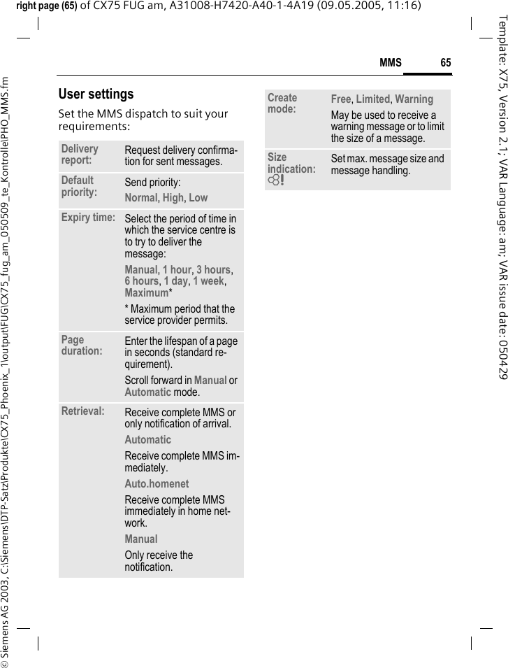 65MMS&copy; Siemens AG 2003, C:\Siemens\DTP-Satz\Produkte\CX75_Phoenix_1\output\FUG\CX75_fug_am_050509_te_Kontrolle\PHO_MMS.fmTemplate: X75, Version 2.1; VAR Language: am; VAR issue date: 050429right page (65) of CX75 FUG am, A31008-H7420-A40-1-4A19 (09.05.2005, 11:16)User settingsSet the MMS dispatch to suit your requirements:Delivery report: Request delivery confirma-tion for sent messages.Default priority: Send priority: Normal, High, Low Expiry time: Select the period of time in which the service centre is to try to deliver the message:Manual, 1 hour, 3 hours,6 hours, 1 day, 1 week, Maximum* * Maximum period that the service provider permits.Page duration: Enter the lifespan of a page in seconds (standard re-quirement).Scroll forward in Manual or Automatic mode.Retrieval: Receive complete MMS or only notification of arrival.Automatic Receive complete MMS im-mediately.Auto.homenet Receive complete MMS immediately in home net-work.Manual Only receive the notification.Create mode: Free, Limited, WarningMay be used to receive a warning message or to limit the size of a message.Size indication: = Set max. message size and message handling.
