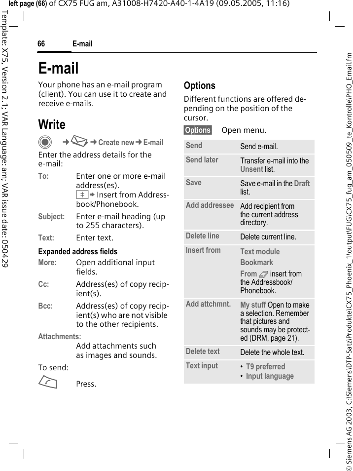E-mail66&copy; Siemens AG 2003, C:\Siemens\DTP-Satz\Produkte\CX75_Phoenix_1\output\FUG\CX75_fug_am_050509_te_Kontrolle\PHO_Email.fmTemplate: X75, Version 2.1; VAR Language: am; VAR issue date: 050429left page (66) of CX75 FUG am, A31008-H7420-A40-1-4A19 (09.05.2005, 11:16)E-mailYour phone has an e-mail program (client). You can use it to create and receive e-mails.WriteC&cent;M&cent;Create new&cent;E-mailEnter the address details for the e-mail:To: Enter one or more e-mail address(es). &Iuml; Insert from Address-book/Phonebook.Subject: Enter e-mail heading (up to 255 characters).Text: Enter text. Expanded address fields More: Open additional input fields. Cc: Address(es) of copy recip-ient(s).Bcc: Address(es) of copy recip-ient(s) who are not visible to the other recipients.Attachments:Add attachments such as images and sounds.To send:APress.OptionsDifferent functions are offered de-pending on the position of the cursor.&sect;Options&sect; Open menu.Send Send e-mail.Send later Transfer e-mail into the Unsent list.Save Save e-mail in the Draft list.Add addressee Add recipient from the current address directory.Delete line Delete current line.Insert from Text module Bookmark From 9 insert from the Addressbook/Phonebook.Add attchmnt. My stuff Open to make a selection. Remember that pictures and sounds may be protect-ed (DRM, page 21).Delete text Delete the whole text.Text input &bull;T9 preferred &bull;Input language 