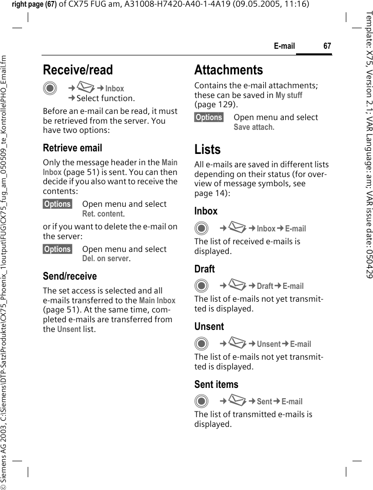 67E-mail&copy; Siemens AG 2003, C:\Siemens\DTP-Satz\Produkte\CX75_Phoenix_1\output\FUG\CX75_fug_am_050509_te_Kontrolle\PHO_Email.fmTemplate: X75, Version 2.1; VAR Language: am; VAR issue date: 050429right page (67) of CX75 FUG am, A31008-H7420-A40-1-4A19 (09.05.2005, 11:16)Receive/readC&cent;M&cent;Inbox&cent;Select function.Before an e-mail can be read, it must be retrieved from the server. You have two options:Retrieve emailOnly the message header in the Main Inbox (page 51) is sent. You can then decide if you also want to receive the contents:&sect;Options&sect; Open menu and select Ret. content.or if you want to delete the e-mail on the server:&sect;Options&sect; Open menu and select Del. on server.Send/receiveThe set access is selected and all e-mails transferred to the Main Inbox (page 51). At the same time, com-pleted e-mails are transferred from the Unsent list. AttachmentsContains the e-mail attachments; these can be saved in My stuff (page 129).&sect;Options&sect; Open menu and select Save attach.ListsAll e-mails are saved in different lists depending on their status (for over-view of message symbols, see page 14):InboxC&cent;M&cent;Inbox&cent;E-mailThe list of received e-mails is displayed. DraftC&cent;M&cent;Draft&cent;E-mailThe list of e-mails not yet transmit-ted is displayed.UnsentC&cent;M&cent;Unsent&cent;E-mailThe list of e-mails not yet transmit-ted is displayed. Sent itemsC&cent;M&cent;Sent&cent;E-mailThe list of transmitted e-mails is displayed.
