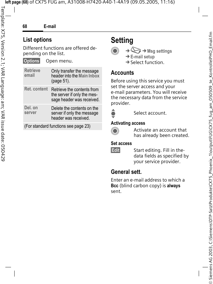 E-mail68&copy; Siemens AG 2003, C:\Siemens\DTP-Satz\Produkte\CX75_Phoenix_1\output\FUG\CX75_fug_am_050509_te_Kontrolle\PHO_Email.fmTemplate: X75, Version 2.1; VAR Language: am; VAR issue date: 050429left page (68) of CX75 FUG am, A31008-H7420-A40-1-4A19 (09.05.2005, 11:16)List optionsDifferent functions are offered de-pending on the list.&sect;Options&sect; Open menu.SettingC&cent;M&cent;Msg settings&cent;E-mail setup&cent;Select function.AccountsBefore using this service you must set the server access and your e-mail parameters. You will receive the necessary data from the service provider.ISelect account.Activating accessCActivate an account that has already been created.Set access&sect;Edit&sect; Start editing. Fill in the-data fields as specified by your service provider.General sett.Enter an e-mail address to which a Bcc (blind carbon copy) is always sent.Retrieve email Only transfer the message header into the Main Inbox (page 51).Ret. content Retrieve the contents from the server if only the mes-sage header was received.Del. on server Delete the contents on the server if only the message header was received.(For standard functions see page 23)