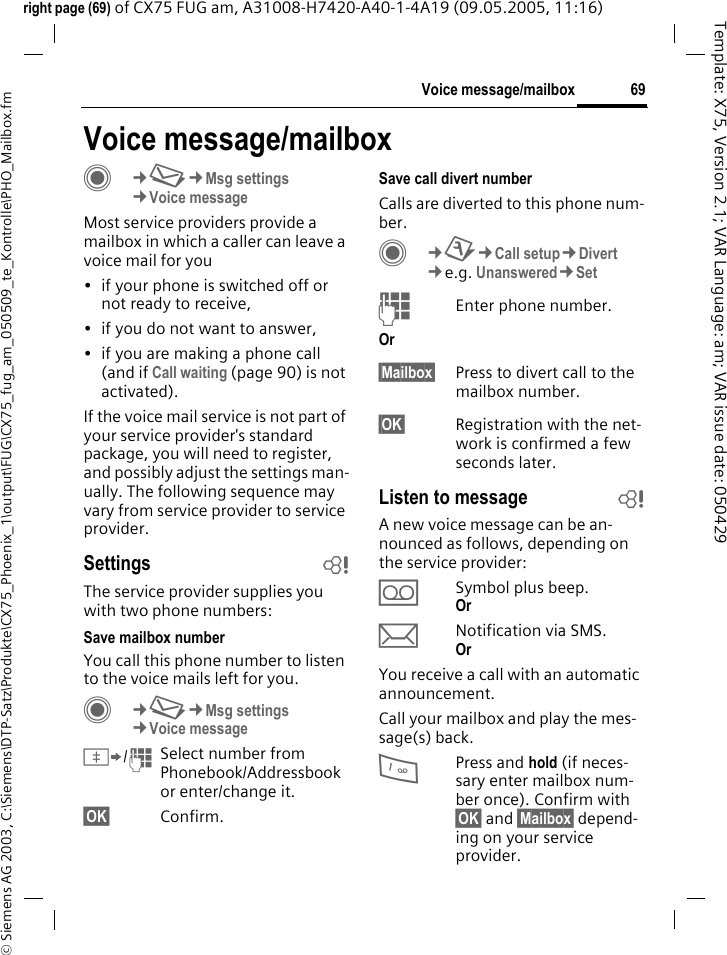69Voice message/mailbox&copy; Siemens AG 2003, C:\Siemens\DTP-Satz\Produkte\CX75_Phoenix_1\output\FUG\CX75_fug_am_050509_te_Kontrolle\PHO_Mailbox.fmTemplate: X75, Version 2.1; VAR Language: am; VAR issue date: 050429right page (69) of CX75 FUG am, A31008-H7420-A40-1-4A19 (09.05.2005, 11:16)Voice message/mailboxC&cent;M&cent;Msg settings&cent;Voice messageMost service providers provide a mailbox in which a caller can leave a voice mail for you&bull; if your phone is switched off or not ready to receive,&bull; if you do not want to answer,&bull; if you are making a phone call (and if Call waiting (page 90) is not activated).If the voice mail service is not part of your service provider's standard package, you will need to register, and possibly adjust the settings man-ually. The following sequence may vary from service provider to service provider.Settings bThe service provider supplies you with two phone numbers:Save mailbox numberYou call this phone number to listen to the voice mails left for you. C&cent;M&cent;Msg settings&cent;Voice message&Iuml;/JSelect number from Phonebook/Addressbook or enter/change it. &sect;OK&sect; Confirm.Save call divert numberCalls are diverted to this phone num-ber. C&cent;T&cent;Call setup&cent;Divert &cent;e.g. Unanswered&cent;SetJEnter phone number.Or &sect;Mailbox&sect; Press to divert call to the mailbox number.&sect;OK&sect; Registration with the net-work is confirmed a few seconds later.Listen to message bA new voice message can be an-nounced as follows, depending on the service provider:&Agrave;Symbol plus beep.Or &ccedil;Notification via SMS.Or You receive a call with an automatic announcement.Call your mailbox and play the mes-sage(s) back.1Press and hold (if neces-sary enter mailbox num-ber once). Confirm with &sect;OK&sect; and &sect;Mailbox&sect; depend-ing on your service provider.