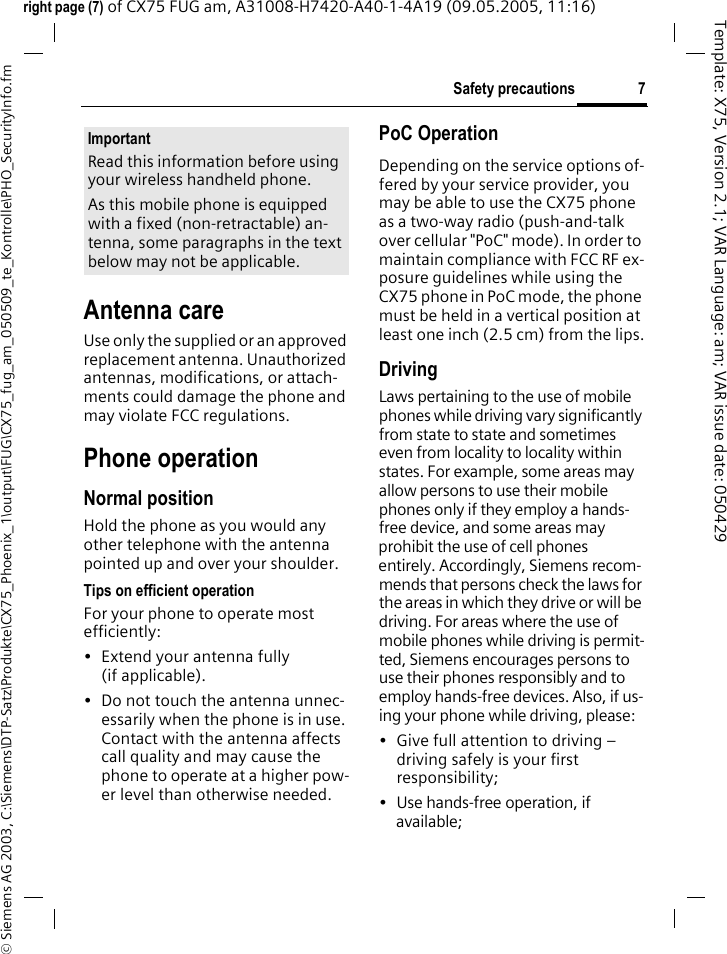 7Safety precautions&copy; Siemens AG 2003, C:\Siemens\DTP-Satz\Produkte\CX75_Phoenix_1\output\FUG\CX75_fug_am_050509_te_Kontrolle\PHO_SecurityInfo.fmTemplate: X75, Version 2.1; VAR Language: am; VAR issue date: 050429right page (7) of CX75 FUG am, A31008-H7420-A40-1-4A19 (09.05.2005, 11:16)Antenna careUse only the supplied or an approved replacement antenna. Unauthorized antennas, modifications, or attach-ments could damage the phone and may violate FCC regulations.Phone operationNormal positionHold the phone as you would any other telephone with the antenna pointed up and over your shoulder.Tips on efficient operationFor your phone to operate most efficiently:&bull; Extend your antenna fully (if applicable).&bull; Do not touch the antenna unnec-essarily when the phone is in use. Contact with the antenna affects call quality and may cause the phone to operate at a higher pow-er level than otherwise needed.PoC OperationDepending on the service options of-fered by your service provider, you may be able to use the CX75 phone as a two-way radio (push-and-talk over cellular "PoC" mode). In order to maintain compliance with FCC RF ex-posure guidelines while using the CX75 phone in PoC mode, the phone must be held in a vertical position at least one inch (2.5 cm) from the lips.DrivingLaws pertaining to the use of mobile phones while driving vary significantly from state to state and sometimes even from locality to locality within states. For example, some areas may allow persons to use their mobile phones only if they employ a hands-free device, and some areas may prohibit the use of cell phones entirely. Accordingly, Siemens recom-mends that persons check the laws for the areas in which they drive or will be driving. For areas where the use of mobile phones while driving is permit-ted, Siemens encourages persons to use their phones responsibly and to employ hands-free devices. Also, if us-ing your phone while driving, please:&bull; Give full attention to driving &ndash; driving safely is your first responsibility;&bull; Use hands-free operation, if available;ImportantRead this information before using your wireless handheld phone.As this mobile phone is equipped with a fixed (non-retractable) an-tenna, some paragraphs in the text below may not be applicable. 