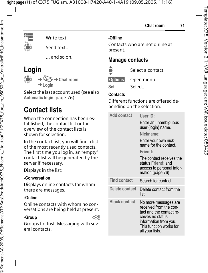 71Chat room&copy; Siemens AG 2003, C:\Siemens\DTP-Satz\Produkte\CX75_Phoenix_1\output\FUG\CX75_fug_am_050509_te_Kontrolle\PHO_Instantmsg.fmTemplate: X75, Version 2.1; VAR Language: am; VAR issue date: 050429right page (71) of CX75 FUG am, A31008-H7420-A40-1-4A19 (09.05.2005, 11:16)JWrite text. CSend text...... and so on. LoginC&cent;M&cent;Chat room&cent;LoginSelect the last account used (see also Automatic login: page 76).Contact listsWhen the connection has been es-tablished, the contact list or the overview of the contact lists is shown for selection.In the contact list, you will find a list of the most recently used contacts. The first time you log in, an &ldquo;empty&rdquo; contact list will be generated by the server if necessary.Displays in the list:-ConversationDisplays online contacts for whom there are messages.-OnlineOnline contacts with whom no con-versations are being held at present.-Group bGroups for Inst. Messaging with sev-eral contacts.-OfflineContacts who are not online at present.Manage contactsISelect a contact.&sect;Options&sect; Open menu.Set Select. ContactsDifferent functions are offered de-pending on the selection:Add contact User ID: Enter an unambiguous user (login) name.Nickname: Enter your own nick-name for the contact.Friend: The contact receives the status Friend: and access to personal infor-mation (page 76).Find contact Search for contact.Delete contact Delete contact from the list.Block contact No more messages are received from the con-tact and the contact re-ceives no status information from you. This function works for all your lists.