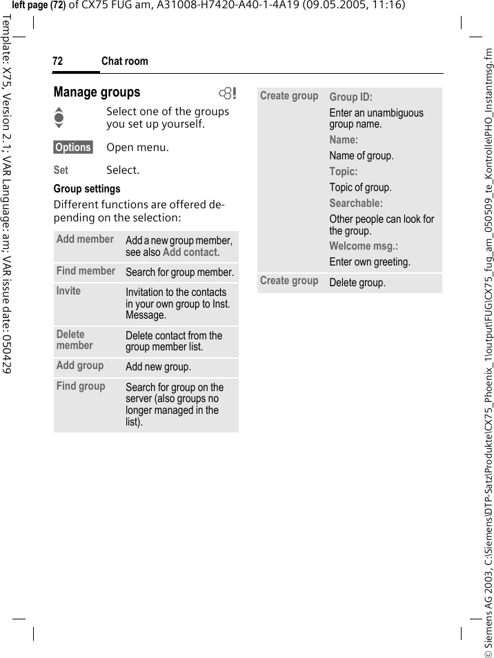 Chat room72&copy; Siemens AG 2003, C:\Siemens\DTP-Satz\Produkte\CX75_Phoenix_1\output\FUG\CX75_fug_am_050509_te_Kontrolle\PHO_Instantmsg.fmTemplate: X75, Version 2.1; VAR Language: am; VAR issue date: 050429left page (72) of CX75 FUG am, A31008-H7420-A40-1-4A19 (09.05.2005, 11:16)Manage groups bISelect one of the groups you set up yourself.&sect;Options&sect; Open menu.Set Select. Group settingsDifferent functions are offered de-pending on the selection:Add member Add a new group member, see also Add contact.Find member Search for group member.Invite Invitation to the contacts in your own group to Inst. Message.Delete member Delete contact from the group member list.Add group Add new group.Find group Search for group on the server (also groups no longer managed in the list). Create group Group ID: Enter an unambiguous group name.Name: Name of group.Topic: Topic of group.Searchable: Other people can look for the group.Welcome msg.: Enter own greeting.Create group Delete group.