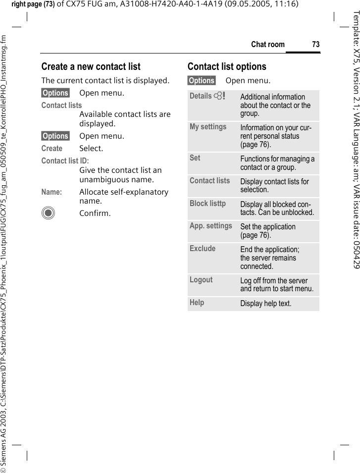 73Chat room&copy; Siemens AG 2003, C:\Siemens\DTP-Satz\Produkte\CX75_Phoenix_1\output\FUG\CX75_fug_am_050509_te_Kontrolle\PHO_Instantmsg.fmTemplate: X75, Version 2.1; VAR Language: am; VAR issue date: 050429right page (73) of CX75 FUG am, A31008-H7420-A40-1-4A19 (09.05.2005, 11:16)Create a new contact listThe current contact list is displayed.&sect;Options&sect; Open menu.Contact listsAvailable contact lists are displayed. &sect;Options&sect; Open menu.Create Select. Contact list ID:Give the contact list an unambiguous name.Name: Allocate self-explanatory name.CConfirm.Contact list options&sect;Options&sect; Open menu.Details = Additional information about the contact or the group.My settings Information on your cur-rent personal status (page 76).Set Functions for managing a contact or a group.Contact lists Display contact lists for selection.Block listtp Display all blocked con-tacts. Can be unblocked.App. settings Set the application (page 76).Exclude End the application; the server remains connected.Logout Log off from the server and return to start menu.Help Display help text.