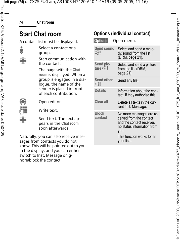 Chat room74&copy; Siemens AG 2003, C:\Siemens\DTP-Satz\Produkte\CX75_Phoenix_1\output\FUG\CX75_fug_am_050509_te_Kontrolle\PHO_Instantmsg.fmTemplate: X75, Version 2.1; VAR Language: am; VAR issue date: 050429left page (74) of CX75 FUG am, A31008-H7420-A40-1-4A19 (09.05.2005, 11:16)Start Chat roomA contact list must be displayed.ISelect a contact or a group. CStart communication with the contact. The page with the Chat room is displayed. When a group is engaged in a dia-logue, the name of the sender is placed in front of each contribution.COpen editor.JWrite text. CSend text. The text ap-pears in the Chat room soon afterwards.Naturally, you can also receive mes-sages from contacts you do not know. This will be pointed out to you in the display, and you can either switch to Inst. Message or ig-nore/block the contact.Options (individual contact)&sect;Options&sect; Open menu.Send sound = Select and send a melo-dy/sound from the list (DRM, page 21).Send pic-ture = Select and send a picture from the list (DRM, page 21).Send other = Send any file.Details Information about the con-tact, if they authorise this.Clear all Delete all texts in the cur-rent Inst. Message.Block contact No more messages are re-ceived from the contact and the contact receives no status information from you. This function works for all your lists.