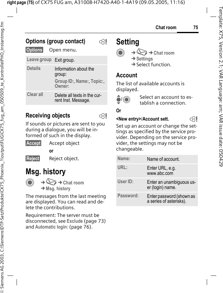 75Chat room&copy; Siemens AG 2003, C:\Siemens\DTP-Satz\Produkte\CX75_Phoenix_1\output\FUG\CX75_fug_am_050509_te_Kontrolle\PHO_Instantmsg.fmTemplate: X75, Version 2.1; VAR Language: am; VAR issue date: 050429right page (75) of CX75 FUG am, A31008-H7420-A40-1-4A19 (09.05.2005, 11:16)Options (group contact) b&sect;Options&sect; Open menu.Receiving objects bIf sounds or pictures are sent to you during a dialogue, you will be in-formed of such in the display. &sect;Accept&sect; Accept objector &sect;Reject&sect; Reject object.Msg. historyC&cent;M&cent;Chat room&cent;Msg. historyThe messages from the last meeting are displayed. You can read and de-lete the contributions.Requirement: The server must be disconnected, see Exclude (page 73) and Automatic login: (page 76).SettingC&cent;M&cent;Chat room&cent;Settings&cent;Select function.AccountThe list of available accounts is displayed.I/CSelect an account to es-tablish a connection.Or <New entry>/Account sett.  bSet up an account or change the set-tings as specified by the service pro-vider. Depending on the service pro-vider, the settings may not be changeable.Leave group Exit group.Details Information about the group:Group ID:, Name:, Topic:, Owner: Clear all Delete all texts in the cur-rent Inst. Message.Name: Name of account.URL: Enter URL, e.g.www.abc.comUser ID: Enter an unambiguous us-er (login) name.Password: Enter password (shown as a series of asterisks).
