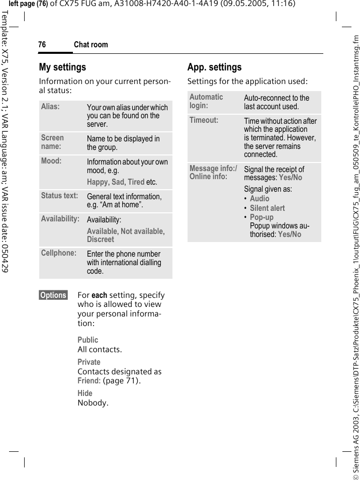 Chat room76&copy; Siemens AG 2003, C:\Siemens\DTP-Satz\Produkte\CX75_Phoenix_1\output\FUG\CX75_fug_am_050509_te_Kontrolle\PHO_Instantmsg.fmTemplate: X75, Version 2.1; VAR Language: am; VAR issue date: 050429left page (76) of CX75 FUG am, A31008-H7420-A40-1-4A19 (09.05.2005, 11:16)My settingsInformation on your current person-al status:&sect;Options&sect; For each setting, specify who is allowed to view your personal informa-tion:PublicAll contacts.PrivateContacts designated as Friend: (page 71).HideNobody.App. settingsSettings for the application used:Alias: Your own alias under which you can be found on the server.Screen name: Name to be displayed in the group.Mood: Information about your own mood, e.g.Happy, Sad, Tired etc.Status text: General text information, e.g. &ldquo;Am at home&rdquo;.Availability: Availability:Available, Not available, Discreet Cellphone: Enter the phone number with international dialling code.Automatic login: Auto-reconnect to the last account used.Timeout: Time without action after which the application is terminated. However, the server remains connected.Message info:/ Online info: Signal the receipt of messages: Yes/No Signal given as:&bull;Audio &bull;Silent alert &bull;Pop-upPopup windows au-thorised: Yes/No 