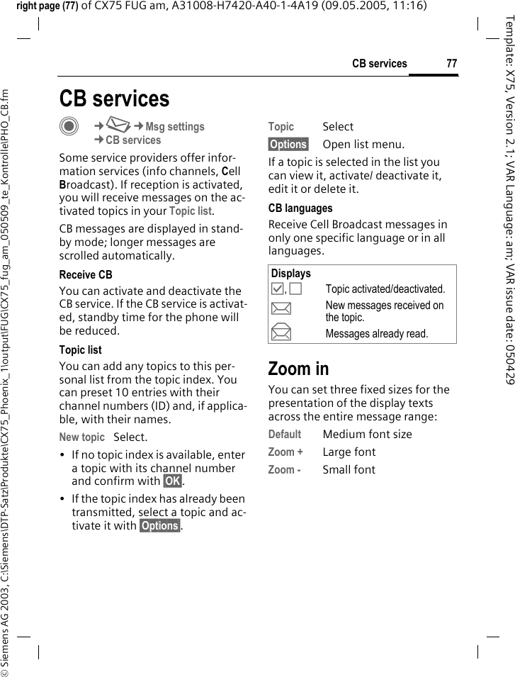 77CB services&copy; Siemens AG 2003, C:\Siemens\DTP-Satz\Produkte\CX75_Phoenix_1\output\FUG\CX75_fug_am_050509_te_Kontrolle\PHO_CB.fmTemplate: X75, Version 2.1; VAR Language: am; VAR issue date: 050429right page (77) of CX75 FUG am, A31008-H7420-A40-1-4A19 (09.05.2005, 11:16)CB servicesC&cent;M&cent;Msg settings&cent;CB servicesSome service providers offer infor-mation services (info channels, Cell Broadcast). If reception is activated, you will receive messages on the ac-tivated topics in your Topic list. CB messages are displayed in stand-by mode; longer messages are scrolled automatically.Receive CBYou can activate and deactivate the CB service. If the CB service is activat-ed, standby time for the phone will be reduced.Topic listYou can add any topics to this per-sonal list from the topic index. You can preset 10 entries with their channel numbers (ID) and, if applica-ble, with their names. New topic Select.&bull; If no topic index is available, enter a topic with its channel number and confirm with &sect;OK&sect;.&bull; If the topic index has already been transmitted, select a topic and ac-tivate it with &sect;Options&sect;.Topic Select&sect;Options&sect; Open list menu.If a topic is selected in the list you can view it, activate/ deactivate it, edit it or delete it.CB languagesReceive Cell Broadcast messages in only one specific language or in all languages.Zoom inYou can set three fixed sizes for the presentation of the display texts across the entire message range:Default Medium font sizeZoom + Large fontZoom - Small fontDisplays&Ouml;, &Otilde;Topic activated/deactivated.pNew messages received on the topic.qMessages already read.