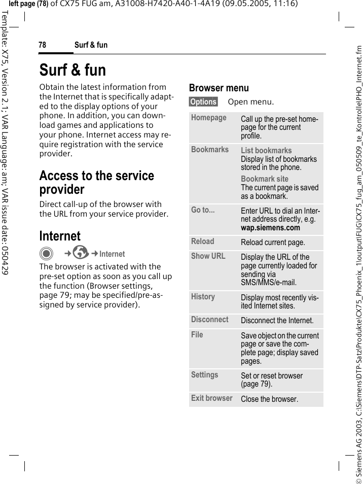 Surf &amp; fun78&copy; Siemens AG 2003, C:\Siemens\DTP-Satz\Produkte\CX75_Phoenix_1\output\FUG\CX75_fug_am_050509_te_Kontrolle\PHO_Internet.fmTemplate: X75, Version 2.1; VAR Language: am; VAR issue date: 050429left page (78) of CX75 FUG am, A31008-H7420-A40-1-4A19 (09.05.2005, 11:16)Surf &amp; funObtain the latest information from the Internet that is specifically adapt-ed to the display options of your phone. In addition, you can down-load games and applications to your phone. Internet access may re-quire registration with the service provider.Access to the service providerDirect call-up of the browser with the URL from your service provider.InternetC&cent;O&cent;InternetThe browser is activated with the pre-set option as soon as you call up the function (Browser settings, page 79; may be specified/pre-as-signed by service provider). Browser menu&sect;Options&sect; Open menu.Homepage Call up the pre-set home-page for the current profile.Bookmarks List bookmarksDisplay list of bookmarks stored in the phone. Bookmark siteThe current page is saved as a bookmark.Go to... Enter URL to dial an Inter-net address directly, e.g.wap.siemens.com Reload Reload current page.Show URL Display the URL of the page currently loaded for sending via SMS/MMS/e-mail.History Display most recently vis-ited Internet sites.Disconnect Disconnect the Internet.File Save object on the current page or save the com-plete page; display saved pages.Settings Set or reset browser (page 79).Exit browser Close the browser.
