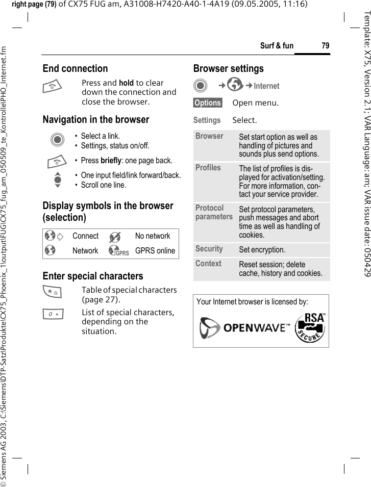 79Surf &amp; fun&copy; Siemens AG 2003, C:\Siemens\DTP-Satz\Produkte\CX75_Phoenix_1\output\FUG\CX75_fug_am_050509_te_Kontrolle\PHO_Internet.fmTemplate: X75, Version 2.1; VAR Language: am; VAR issue date: 050429right page (79) of CX75 FUG am, A31008-H7420-A40-1-4A19 (09.05.2005, 11:16)End connectionB Press and hold to clear down the connection and close the browser.Navigation in the browserDisplay symbols in the browser (selection)Enter special characters*Table of special characters (page 27).0List of special characters, depending on the situation.Browser settingsC&cent;O&cent;Internet&sect;Options&sect; Open menu.Settings Select.C &bull; Select a link.&bull; Settings, status on/off.B &bull;Press briefly: one page back.I &bull; One input field/link forward/back.&bull; Scroll one line.&sup2; Connect &acute; No network&plusmn; Network &sup3; GPRS onlineBrowser Set start option as well as handling of pictures and sounds plus send options.Profiles The list of profiles is dis-played for activation/setting. For more information, con-tact your service provider.Protocol parameters Set protocol parameters, push messages and abort time as well as handling of cookies.Security Set encryption.Context Reset session; delete cache, history and cookies.Your Internet browser is licensed by: 