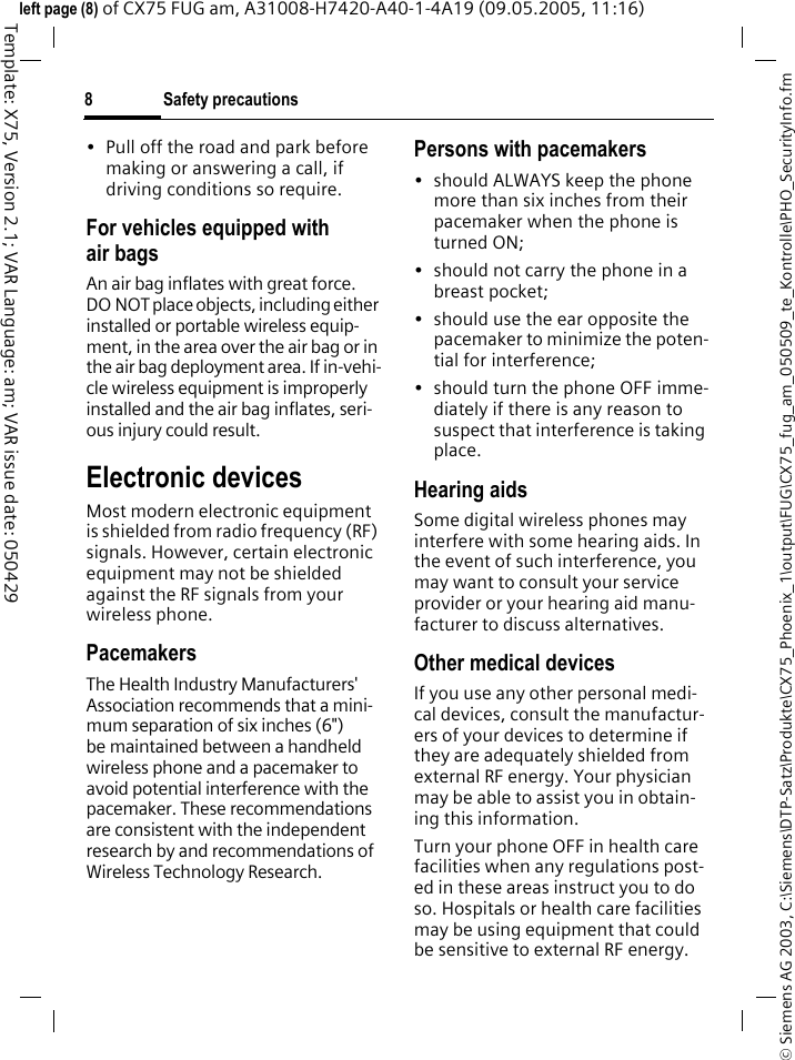 Safety precautions8&copy; Siemens AG 2003, C:\Siemens\DTP-Satz\Produkte\CX75_Phoenix_1\output\FUG\CX75_fug_am_050509_te_Kontrolle\PHO_SecurityInfo.fmTemplate: X75, Version 2.1; VAR Language: am; VAR issue date: 050429left page (8) of CX75 FUG am, A31008-H7420-A40-1-4A19 (09.05.2005, 11:16)&bull; Pull off the road and park before making or answering a call, if driving conditions so require.For vehicles equipped with air bagsAn air bag inflates with great force. DO NOT place objects, including either installed or portable wireless equip-ment, in the area over the air bag or in the air bag deployment area. If in-vehi-cle wireless equipment is improperly installed and the air bag inflates, seri-ous injury could result.Electronic devicesMost modern electronic equipment is shielded from radio frequency (RF) signals. However, certain electronic equipment may not be shielded against the RF signals from your wireless phone.PacemakersThe Health Industry Manufacturers' Association recommends that a mini-mum separation of six inches (6") be maintained between a handheld wireless phone and a pacemaker to avoid potential interference with the pacemaker. These recommendations are consistent with the independent research by and recommendations of Wireless Technology Research.Persons with pacemakers&bull; should ALWAYS keep the phone more than six inches from their pacemaker when the phone is turned ON;&bull; should not carry the phone in a breast pocket;&bull; should use the ear opposite the pacemaker to minimize the poten-tial for interference;&bull; should turn the phone OFF imme-diately if there is any reason to suspect that interference is taking place.Hearing aids Some digital wireless phones may interfere with some hearing aids. In the event of such interference, you may want to consult your service provider or your hearing aid manu-facturer to discuss alternatives.Other medical devicesIf you use any other personal medi-cal devices, consult the manufactur-ers of your devices to determine if they are adequately shielded from external RF energy. Your physician may be able to assist you in obtain-ing this information.Turn your phone OFF in health care facilities when any regulations post-ed in these areas instruct you to do so. Hospitals or health care facilities may be using equipment that could be sensitive to external RF energy.