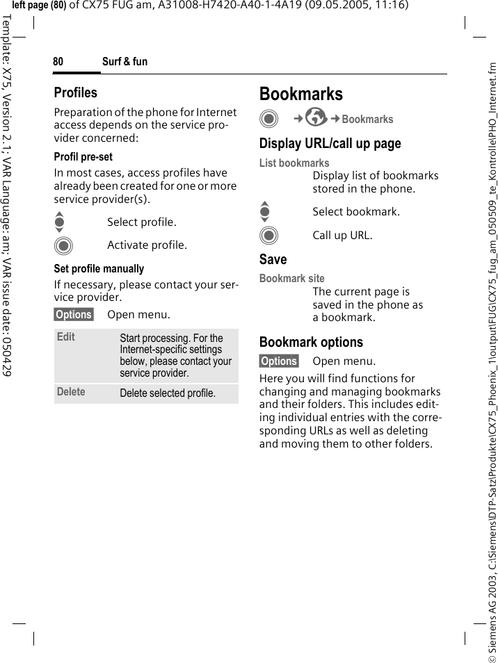 Surf &amp; fun80&copy; Siemens AG 2003, C:\Siemens\DTP-Satz\Produkte\CX75_Phoenix_1\output\FUG\CX75_fug_am_050509_te_Kontrolle\PHO_Internet.fmTemplate: X75, Version 2.1; VAR Language: am; VAR issue date: 050429left page (80) of CX75 FUG am, A31008-H7420-A40-1-4A19 (09.05.2005, 11:16)ProfilesPreparation of the phone for Internet access depends on the service pro-vider concerned:Profil pre-setIn most cases, access profiles have already been created for one or more service provider(s).ISelect profile.CActivate profile.Set profile manuallyIf necessary, please contact your ser-vice provider.&sect;Options&sect; Open menu.BookmarksC&cent;O&cent;BookmarksDisplay URL/call up pageList bookmarksDisplay list of bookmarks stored in the phone.ISelect bookmark.CCall up URL.SaveBookmark siteThe current page is saved in the phone as a bookmark.Bookmark options&sect;Options&sect; Open menu.Here you will find functions for changing and managing bookmarks and their folders. This includes edit-ing individual entries with the corre-sponding URLs as well as deleting and moving them to other folders.Edit Start processing. For the Internet-specific settings below, please contact your service provider.Delete Delete selected profile.