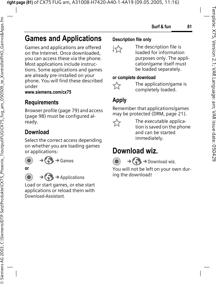 81Surf &amp; fun&copy; Siemens AG 2003, C:\Siemens\DTP-Satz\Produkte\CX75_Phoenix_1\output\FUG\CX75_fug_am_050509_te_Kontrolle\PHO_Games&amp;Apps.fmTemplate: X75, Version 2.1; VAR Language: am; VAR issue date: 050429right page (81) of CX75 FUG am, A31008-H7420-A40-1-4A19 (09.05.2005, 11:16)Surf &amp; fun Games and ApplicationsGames and applications are offered on the Internet. Once downloaded, you can access these via the phone. Most applications include instruc-tions. Some applications and games are already pre-installed on your phone. You will find these described underwww.siemens.com/cx75RequirementsBrowser profile (page 79) and access (page 98) must be configured al-ready.DownloadSelect the correct access depending on whether you are loading games or applications:C&cent;O&cent;Games or C&cent;O&cent;ApplicationsLoad or start games, or else start applications or reload them with Download-Assistant.Description file only&Igrave;The description file is loaded for information purposes only. The appli-cation/game itself must be loaded separately. or complete download&Euml;The application/game is completely loaded.ApplyRemember that applications/games may be protected (DRM, page 21).&Iacute;The executable applica-tion is saved on the phone and can be started immediately.Download wiz.C&cent;O&cent;Download wiz.You will not be left on your own dur-ing the download!