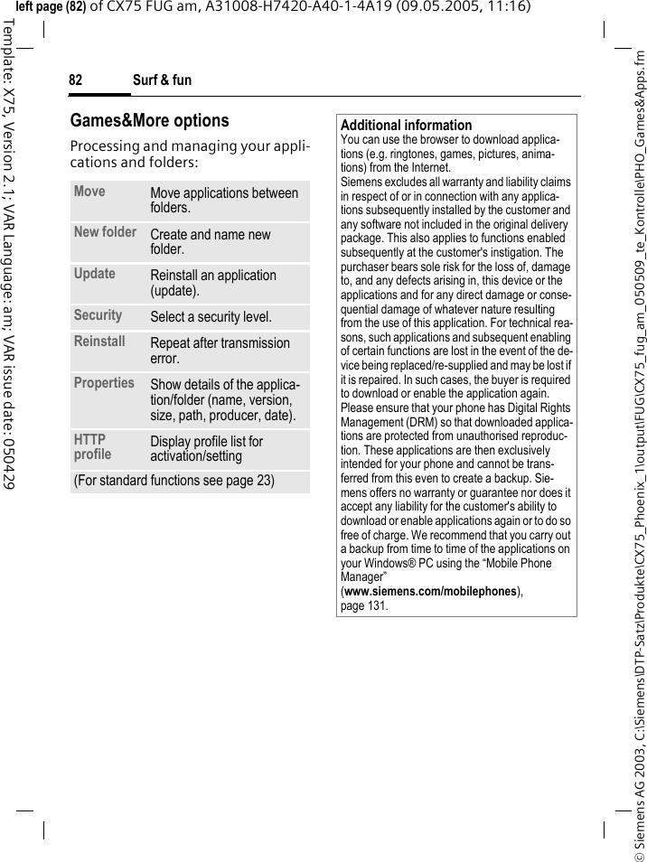 Surf &amp; fun82&copy; Siemens AG 2003, C:\Siemens\DTP-Satz\Produkte\CX75_Phoenix_1\output\FUG\CX75_fug_am_050509_te_Kontrolle\PHO_Games&amp;Apps.fmTemplate: X75, Version 2.1; VAR Language: am; VAR issue date: 050429left page (82) of CX75 FUG am, A31008-H7420-A40-1-4A19 (09.05.2005, 11:16)Games&amp;More optionsProcessing and managing your appli-cations and folders:Move Move applications between folders. New folder Create and name new folder.Update Reinstall an application (update).Security Select a security level.Reinstall Repeat after transmission error.Properties Show details of the applica-tion/folder (name, version, size, path, producer, date).HTTP profile Display profile list for activation/setting(For standard functions see page 23)Additional informationYou can use the browser to download applica-tions (e.g. ringtones, games, pictures, anima-tions) from the Internet. Siemens excludes all warranty and liability claims in respect of or in connection with any applica-tions subsequently installed by the customer and any software not included in the original delivery package. This also applies to functions enabled subsequently at the customer's instigation. The purchaser bears sole risk for the loss of, damage to, and any defects arising in, this device or the applications and for any direct damage or conse-quential damage of whatever nature resulting from the use of this application. For technical rea-sons, such applications and subsequent enabling of certain functions are lost in the event of the de-vice being replaced/re-supplied and may be lost if it is repaired. In such cases, the buyer is required to download or enable the application again. Please ensure that your phone has Digital Rights Management (DRM) so that downloaded applica-tions are protected from unauthorised reproduc-tion. These applications are then exclusively intended for your phone and cannot be trans-ferred from this even to create a backup. Sie-mens offers no warranty or guarantee nor does it accept any liability for the customer's ability to download or enable applications again or to do so free of charge. We recommend that you carry out a backup from time to time of the applications on your Windows&reg; PC using the &ldquo;Mobile Phone Manager&rdquo; (www.siemens.com/mobilephones), page 131.