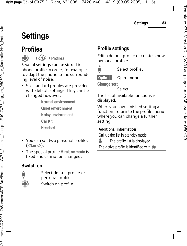 83Settings&copy; Siemens AG 2003, C:\Siemens\DTP-Satz\Produkte\CX75_Phoenix_1\output\FUG\CX75_fug_am_050509_te_Kontrolle\PHO_Profiles.fmTemplate: X75, Version 2.1; VAR Language: am; VAR issue date: 050429right page (83) of CX75 FUG am, A31008-H7420-A40-1-4A19 (09.05.2005, 11:16)SettingsProfilesC&cent;T&cent;ProfilesSeveral settings can be stored in a phone profile in order, for example, to adapt the phone to the surround-ing level of noise.&bull; Six standard profiles are provided with default settings. They can be changed however: Normal environment Quiet environment Noisy environment Car Kit Headset  &bull; You can set two personal profiles (<Name>).&bull; The special profile Airplane mode is fixed and cannot be changed.Switch onISelect default profile or personal profile.CSwitch on profile.Profile settingsEdit a default profile or create a new personal profile:ISelect profile.&sect;Options&sect; Open menu.Change sett.Select.The list of available functions is displayed.When you have finished setting a function, return to the profile menu where you can change a further setting.Additional informationCall up the list in standby mode:GThe profile list is displayed.The active profile is identified with &middot;.