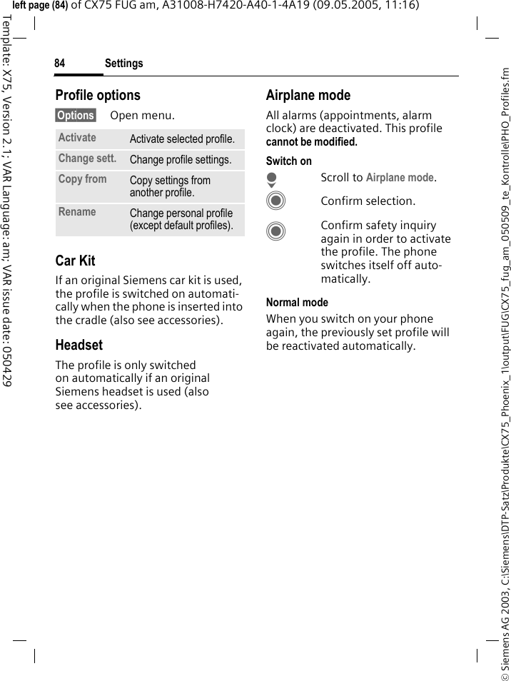 Settings84&copy; Siemens AG 2003, C:\Siemens\DTP-Satz\Produkte\CX75_Phoenix_1\output\FUG\CX75_fug_am_050509_te_Kontrolle\PHO_Profiles.fmTemplate: X75, Version 2.1; VAR Language: am; VAR issue date: 050429left page (84) of CX75 FUG am, A31008-H7420-A40-1-4A19 (09.05.2005, 11:16)Profile options&sect;Options&sect; Open menu.Car Kit If an original Siemens car kit is used, the profile is switched on automati-cally when the phone is inserted into the cradle (also see accessories). HeadsetThe profile is only switched on automatically if an original Siemens headset is used (also see accessories).Airplane modeAll alarms (appointments, alarm clock) are deactivated. This profile cannot be modified. Switch onHScroll to Airplane mode.CConfirm selection.CConfirm safety inquiry again in order to activate the profile. The phone switches itself off auto-matically.Normal modeWhen you switch on your phone again, the previously set profile will be reactivated automatically.Activate Activate selected profile.Change sett. Change profile settings.Copy from Copy settings from another profile.Rename Change personal profile (except default profiles).