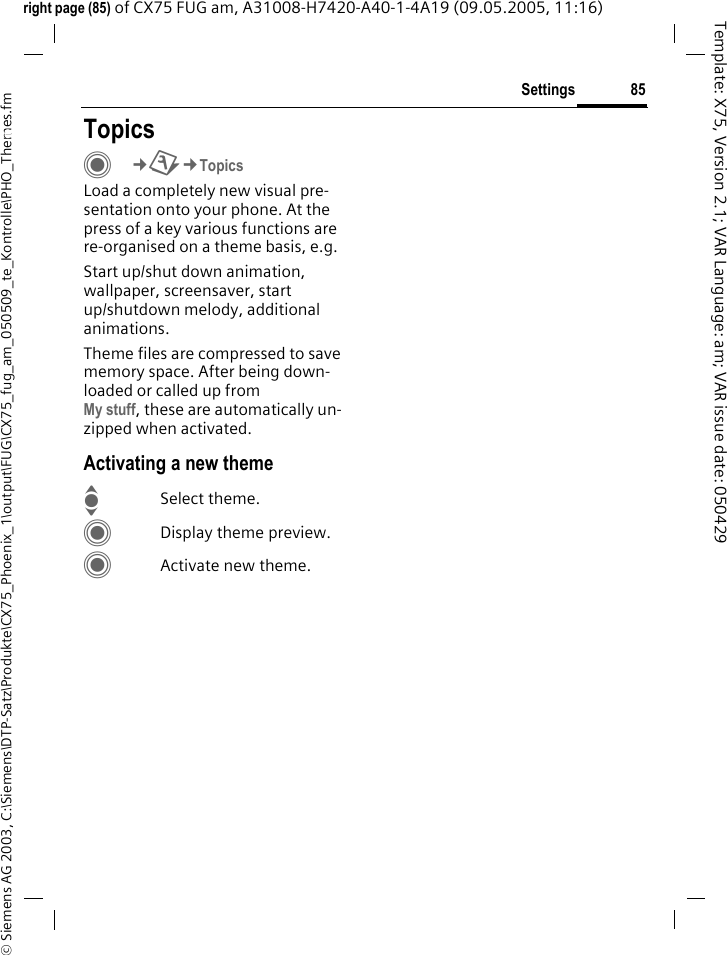 85Settings&copy; Siemens AG 2003, C:\Siemens\DTP-Satz\Produkte\CX75_Phoenix_1\output\FUG\CX75_fug_am_050509_te_Kontrolle\PHO_Themes.fmTemplate: X75, Version 2.1; VAR Language: am; VAR issue date: 050429right page (85) of CX75 FUG am, A31008-H7420-A40-1-4A19 (09.05.2005, 11:16)Settings TopicsC&cent;T&cent;TopicsLoad a completely new visual pre-sentation onto your phone. At the press of a key various functions are re-organised on a theme basis, e.g. Start up/shut down animation, wallpaper, screensaver, start up/shutdown melody, additional animations.Theme files are compressed to save memory space. After being down-loaded or called up from My stuff, these are automatically un-zipped when activated. Activating a new themeISelect theme.CDisplay theme preview.CActivate new theme.