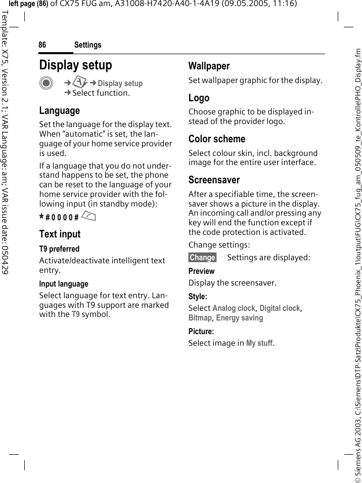 Settings86&copy; Siemens AG 2003, C:\Siemens\DTP-Satz\Produkte\CX75_Phoenix_1\output\FUG\CX75_fug_am_050509_te_Kontrolle\PHO_Display.fmTemplate: X75, Version 2.1; VAR Language: am; VAR issue date: 050429left page (86) of CX75 FUG am, A31008-H7420-A40-1-4A19 (09.05.2005, 11:16)Settings Display setupC&cent;T&cent;Display setup&cent;Select function.LanguageSet the language for the display text. When &ldquo;automatic&rdquo; is set, the lan-guage of your home service provider is used. If a language that you do not under-stand happens to be set, the phone can be reset to the language of your home service provider with the fol-lowing input (in standby mode):* # 0 0 0 0 # A Text inputT9 preferredActivate/deactivate intelligent text entry.Input languageSelect language for text entry. Lan-guages with T9 support are marked with the T9 symbol.WallpaperSet wallpaper graphic for the display.LogoChoose graphic to be displayed in-stead of the provider logo.Color schemeSelect colour skin, incl. background image for the entire user interface. ScreensaverAfter a specifiable time, the screen-saver shows a picture in the display. An incoming call and/or pressing any key will end the function except if the code protection is activated. Change settings:&sect;Change&sect; Settings are displayed:PreviewDisplay the screensaver.Style:Select Analog clock, Digital clock, Bitmap, Energy saving Picture:Select image in My stuff.