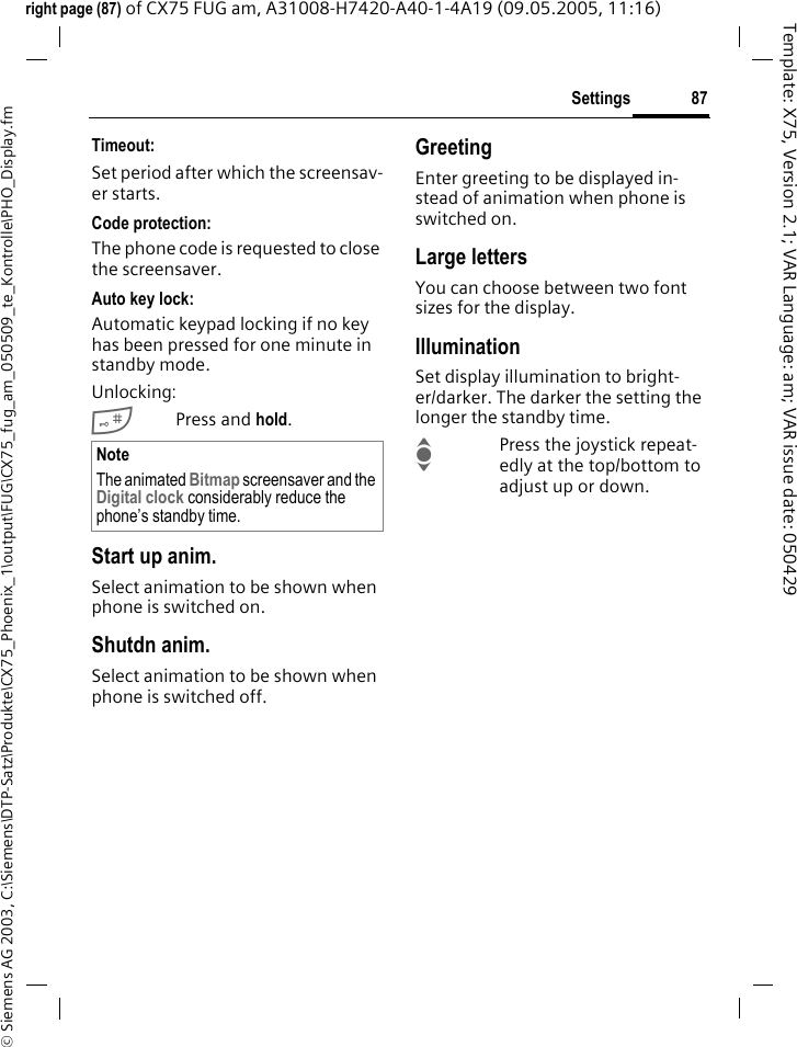87Settings&copy; Siemens AG 2003, C:\Siemens\DTP-Satz\Produkte\CX75_Phoenix_1\output\FUG\CX75_fug_am_050509_te_Kontrolle\PHO_Display.fmTemplate: X75, Version 2.1; VAR Language: am; VAR issue date: 050429right page (87) of CX75 FUG am, A31008-H7420-A40-1-4A19 (09.05.2005, 11:16)Timeout:Set period after which the screensav-er starts.Code protection:The phone code is requested to close the screensaver.Auto key lock:Automatic keypad locking if no key has been pressed for one minute in standby mode.Unlocking:#Press and hold.Start up anim.Select animation to be shown when phone is switched on.Shutdn anim.Select animation to be shown when phone is switched off.GreetingEnter greeting to be displayed in-stead of animation when phone is switched on.Large lettersYou can choose between two font sizes for the display.IlluminationSet display illumination to bright-er/darker. The darker the setting the longer the standby time.IPress the joystick repeat-edly at the top/bottom to adjust up or down.NoteThe animated Bitmap screensaver and the Digital clock considerably reduce the phone&rsquo;s standby time.
