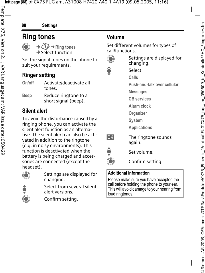 Settings88&copy; Siemens AG 2003, C:\Siemens\DTP-Satz\Produkte\CX75_Phoenix_1\output\FUG\CX75_fug_am_050509_te_Kontrolle\PHO_Ringtones.fmTemplate: X75, Version 2.1; VAR Language: am; VAR issue date: 050429left page (88) of CX75 FUG am, A31008-H7420-A40-1-4A19 (09.05.2005, 11:16)Settings Ring tonesC&cent;T&cent;Ring tones&cent;Select function.Set the signal tones on the phone to suit your requirements.Ringer settingOn/off Activate/deactivate all tones. Beep Reduce ringtone to a short signal (beep).Silent alertTo avoid the disturbance caused by a ringing phone, you can activate the silent alert function as an alterna-tive. The silent alert can also be acti-vated in addition to the ringtone (e.g. in noisy environments). This function is deactivated when the battery is being charged and acces-sories are connected (except the headset).CSettings are displayed for changing.ISelect from several silent alert versions. CConfirm setting.VolumeSet different volumes for types of call/functions.CSettings are displayed for changing.ISelectCalls Push-and-talk over cellular Messages CB services Alarm clock Organizer System Applications &sect;OK&sect; The ringtone sounds again.ISet volume.CConfirm setting.Additional informationPlease make sure you have accepted the call before holding the phone to your ear. This will avoid damage to your hearing from loud ringtones.