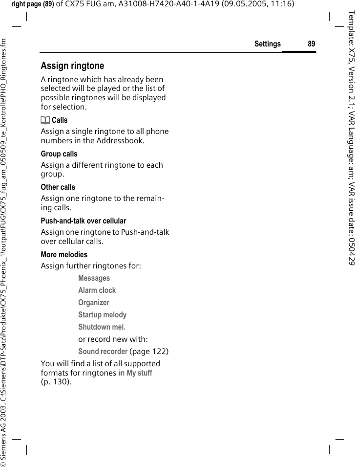 89Settings&copy; Siemens AG 2003, C:\Siemens\DTP-Satz\Produkte\CX75_Phoenix_1\output\FUG\CX75_fug_am_050509_te_Kontrolle\PHO_Ringtones.fmTemplate: X75, Version 2.1; VAR Language: am; VAR issue date: 050429right page (89) of CX75 FUG am, A31008-H7420-A40-1-4A19 (09.05.2005, 11:16)Assign ringtoneA ringtone which has already been selected will be played or the list of possible ringtones will be displayed for selection.d CallsAssign a single ringtone to all phone numbers in the Addressbook.Group callsAssign a different ringtone to each group.Other callsAssign one ringtone to the remain-ing calls.Push-and-talk over cellularAssign one ringtone to Push-and-talk over cellular calls.More melodiesAssign further ringtones for:Messages Alarm clock Organizer Startup melody Shutdown mel. or record new with:Sound recorder (page 122) You will find a list of all supported formats for ringtones in My stuff (p. 130).