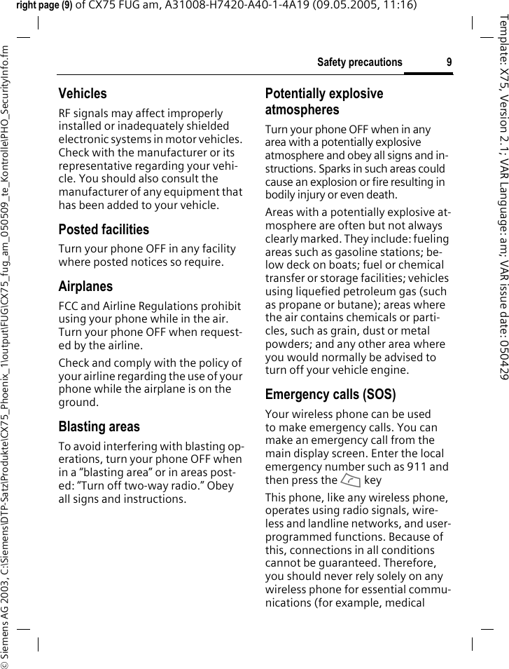 9Safety precautions&copy; Siemens AG 2003, C:\Siemens\DTP-Satz\Produkte\CX75_Phoenix_1\output\FUG\CX75_fug_am_050509_te_Kontrolle\PHO_SecurityInfo.fmTemplate: X75, Version 2.1; VAR Language: am; VAR issue date: 050429right page (9) of CX75 FUG am, A31008-H7420-A40-1-4A19 (09.05.2005, 11:16)VehiclesRF signals may affect improperly installed or inadequately shielded electronic systems in motor vehicles. Check with the manufacturer or its representative regarding your vehi-cle. You should also consult the manufacturer of any equipment that has been added to your vehicle.Posted facilitiesTurn your phone OFF in any facility where posted notices so require.AirplanesFCC and Airline Regulations prohibit using your phone while in the air. Turn your phone OFF when request-ed by the airline.Check and comply with the policy of your airline regarding the use of your phone while the airplane is on the ground.Blasting areasTo avoid interfering with blasting op-erations, turn your phone OFF when in a &ldquo;blasting area&rdquo; or in areas post-ed: &ldquo;Turn off two-way radio.&rdquo; Obey all signs and instructions.Potentially explosive atmospheresTurn your phone OFF when in any area with a potentially explosive atmosphere and obey all signs and in-structions. Sparks in such areas could cause an explosion or fire resulting in bodily injury or even death.Areas with a potentially explosive at-mosphere are often but not always clearly marked. They include: fueling areas such as gasoline stations; be-low deck on boats; fuel or chemical transfer or storage facilities; vehicles using liquefied petroleum gas (such as propane or butane); areas where the air contains chemicals or parti-cles, such as grain, dust or metal powders; and any other area where you would normally be advised to turn off your vehicle engine.Emergency calls (SOS)Your wireless phone can be used to make emergency calls. You can make an emergency call from the main display screen. Enter the local emergency number such as 911 and then press the A keyThis phone, like any wireless phone, operates using radio signals, wire-less and landline networks, and user-programmed functions. Because of this, connections in all conditions cannot be guaranteed. Therefore, you should never rely solely on any wireless phone for essential commu-nications (for example, medical 