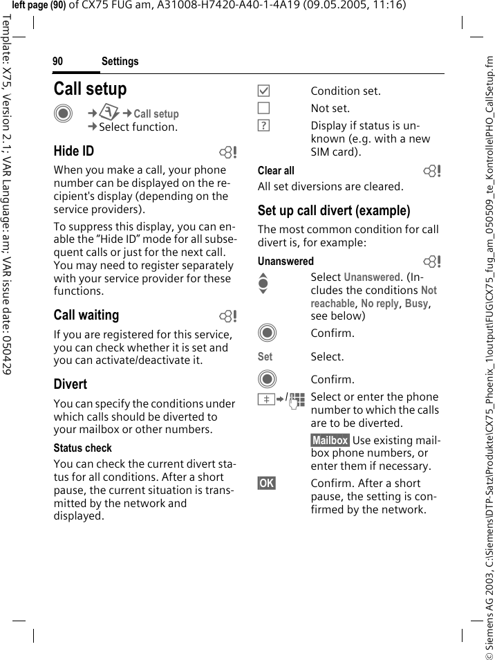 Settings90&copy; Siemens AG 2003, C:\Siemens\DTP-Satz\Produkte\CX75_Phoenix_1\output\FUG\CX75_fug_am_050509_te_Kontrolle\PHO_CallSetup.fmTemplate: X75, Version 2.1; VAR Language: am; VAR issue date: 050429left page (90) of CX75 FUG am, A31008-H7420-A40-1-4A19 (09.05.2005, 11:16)Settings Call setupC&cent;T&cent;Call setup&cent;Select function.Hide ID bWhen you make a call, your phone number can be displayed on the re-cipient's display (depending on the service providers).To suppress this display, you can en-able the &ldquo;Hide ID&rdquo; mode for all subse-quent calls or just for the next call. You may need to register separately with your service provider for these functions.Call waiting bIf you are registered for this service, you can check whether it is set and you can activate/deactivate it.DivertYou can specify the conditions under which calls should be diverted to your mailbox or other numbers.Status checkYou can check the current divert sta-tus for all conditions. After a short pause, the current situation is trans-mitted by the network and displayed.&Ouml;Condition set.&Otilde;Not set.&Ocirc;Display if status is un-known (e.g. with a new SIM card). Clear all bAll set diversions are cleared.Set up call divert (example)The most common condition for call divert is, for example:Unanswered  bISelect Unanswered. (In-cludes the conditions Not reachable, No reply, Busy, see below)CConfirm.Set Select.CConfirm.&Iuml;/JSelect or enter the phone number to which the calls are to be diverted.&sect;Mailbox&sect; Use existing mail-box phone numbers, or enter them if necessary.&sect;OK&sect; Confirm. After a short pause, the setting is con-firmed by the network.
