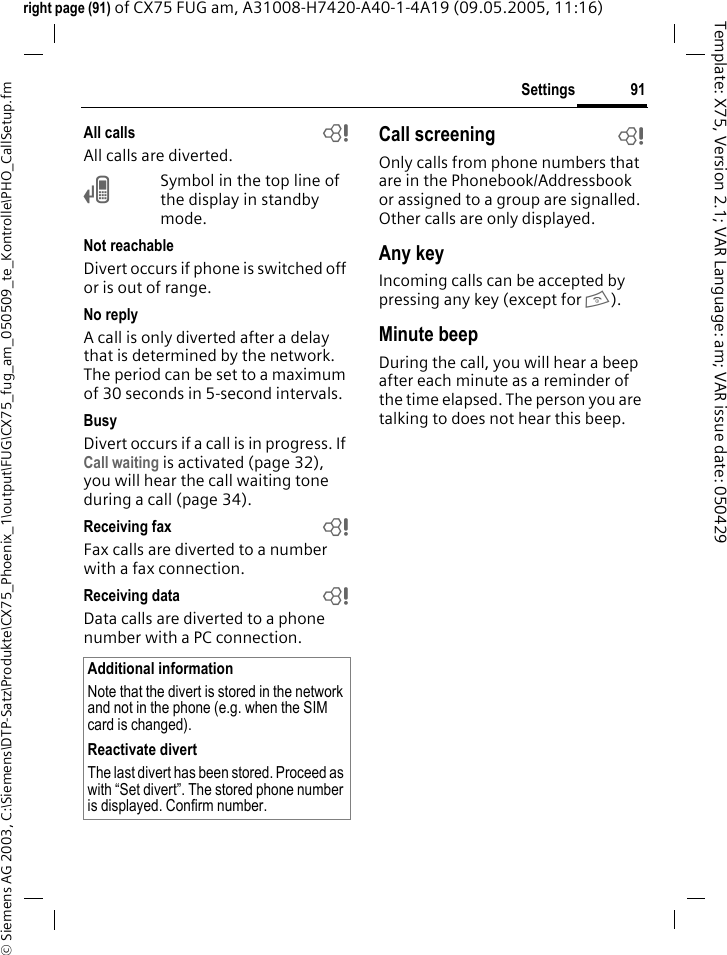 91Settings&copy; Siemens AG 2003, C:\Siemens\DTP-Satz\Produkte\CX75_Phoenix_1\output\FUG\CX75_fug_am_050509_te_Kontrolle\PHO_CallSetup.fmTemplate: X75, Version 2.1; VAR Language: am; VAR issue date: 050429right page (91) of CX75 FUG am, A31008-H7420-A40-1-4A19 (09.05.2005, 11:16)All calls bAll calls are diverted.&Ccedil;Symbol in the top line of the display in standby mode.Not reachableDivert occurs if phone is switched off or is out of range.No replyA call is only diverted after a delay that is determined by the network. The period can be set to a maximum of 30 seconds in 5-second intervals.BusyDivert occurs if a call is in progress. If Call waiting is activated (page 32), you will hear the call waiting tone during a call (page 34).Receiving fax bFax calls are diverted to a number with a fax connection.Receiving data bData calls are diverted to a phone number with a PC connection. Call screening bOnly calls from phone numbers that are in the Phonebook/Addressbook or assigned to a group are signalled. Other calls are only displayed.Any keyIncoming calls can be accepted by pressing any key (except for B).Minute beepDuring the call, you will hear a beep after each minute as a reminder of the time elapsed. The person you are talking to does not hear this beep.Additional informationNote that the divert is stored in the network and not in the phone (e.g. when the SIM card is changed).Reactivate divertThe last divert has been stored. Proceed as with &ldquo;Set divert&rdquo;. The stored phone number is displayed. Confirm number.