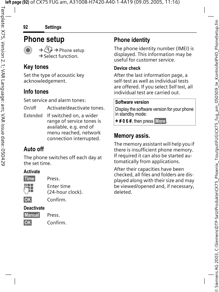 Settings92&copy; Siemens AG 2003, C:\Siemens\DTP-Satz\Produkte\CX75_Phoenix_1\output\FUG\CX75_fug_am_050509_te_Kontrolle\PHO_PhoneSetup.fmTemplate: X75, Version 2.1; VAR Language: am; VAR issue date: 050429left page (92) of CX75 FUG am, A31008-H7420-A40-1-4A19 (09.05.2005, 11:16)Settings Phone setupC&cent;T&cent;Phone setup&cent;Select function.Key tonesSet the type of acoustic key acknowledgement.Info tonesSet service and alarm tones:On/off Activate/deactivate tones.Extended If switched on, a wider range of service tones is available, e.g. end of menu reached, network connection interrupted.Auto offThe phone switches off each day at the set time.Activate&sect;Time&sect; Press.JEnter time (24-hour clock).&sect;OK&sect; Confirm.Deactivate&sect;Manual&sect; Press.&sect;OK&sect; Confirm.Phone identityThe phone identity number (IMEI) is displayed. This information may be useful for customer service. Device checkAfter the last information page, a self-test as well as individual tests are offered. If you select Self test, all individual test are carried out.Memory assis.The memory assistant will help you if there is insufficient phone memory. If required it can also be started au-tomatically from applications.After their capacities have been checked, all files and folders are dis-played along with their size and may be viewed/opened and, if necessary, deleted.Software versionDisplay the software version for your phone in standby mode:* # 0 6 #, then press &sect;More&sect;.