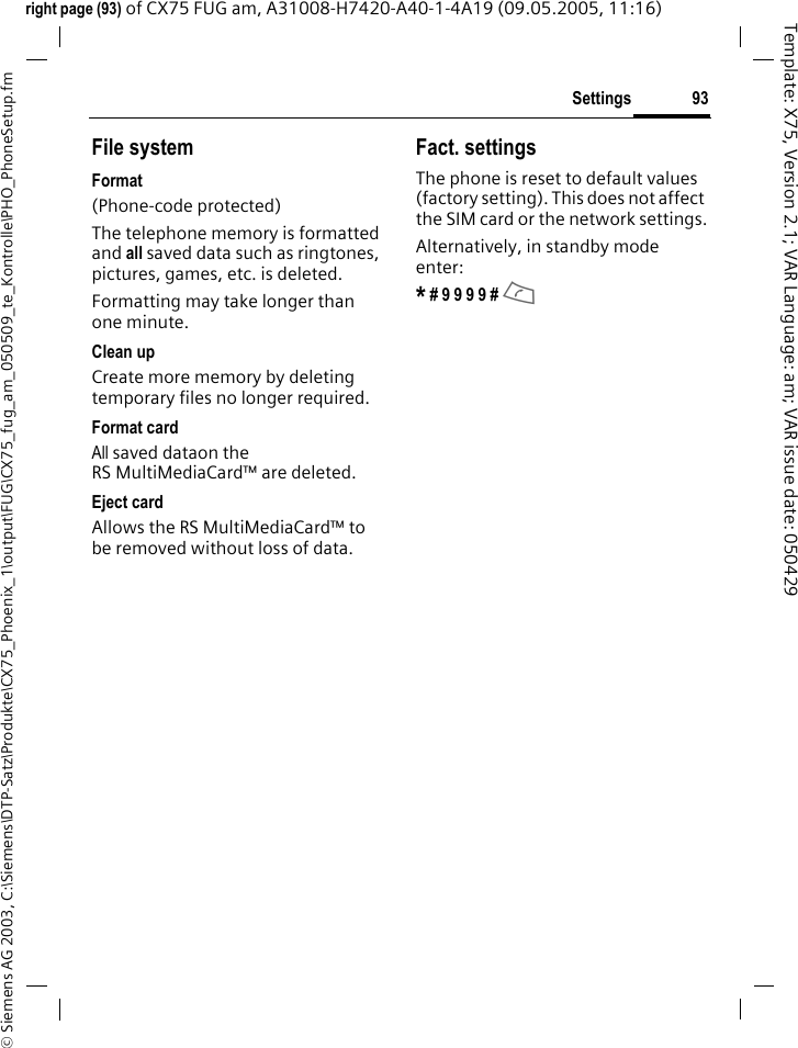 93Settings&copy; Siemens AG 2003, C:\Siemens\DTP-Satz\Produkte\CX75_Phoenix_1\output\FUG\CX75_fug_am_050509_te_Kontrolle\PHO_PhoneSetup.fmTemplate: X75, Version 2.1; VAR Language: am; VAR issue date: 050429right page (93) of CX75 FUG am, A31008-H7420-A40-1-4A19 (09.05.2005, 11:16)File systemFormat(Phone-code protected)The telephone memory is formatted and all saved data such as ringtones, pictures, games, etc. is deleted.Formatting may take longer than one minute.Clean upCreate more memory by deleting temporary files no longer required.Format cardAll saved dataon the RS MultiMediaCard&trade; are deleted.Eject cardAllows the RS MultiMediaCard&trade; to be removed without loss of data. Fact. settingsThe phone is reset to default values (factory setting). This does not affect the SIM card or the network settings.Alternatively, in standby mode enter:* # 9 9 9 9 # A 