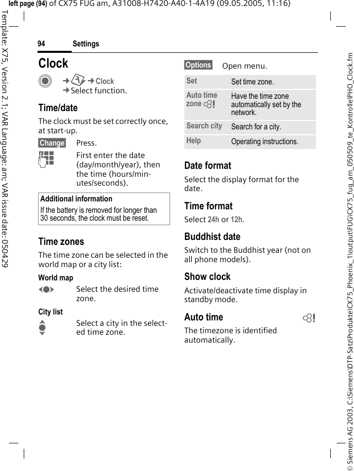 Settings94&copy; Siemens AG 2003, C:\Siemens\DTP-Satz\Produkte\CX75_Phoenix_1\output\FUG\CX75_fug_am_050509_te_Kontrolle\PHO_Clock.fmTemplate: X75, Version 2.1; VAR Language: am; VAR issue date: 050429left page (94) of CX75 FUG am, A31008-H7420-A40-1-4A19 (09.05.2005, 11:16)Settings ClockC&cent;T&cent;Clock&cent;Select function.Time/dateThe clock must be set correctly once, at start-up.&sect;Change&sect; Press.JFirst enter the date (day/month/year), then the time (hours/min-utes/seconds).Time zonesThe time zone can be selected in the world map or a city list:World mapFSelect the desired time zone.City listISelect a city in the select-ed time zone.&sect;Options&sect; Open menu.Date formatSelect the display format for the date.Time formatSelect 24h or 12h.Buddhist dateSwitch to the Buddhist year (not on all phone models). Show clockActivate/deactivate time display in standby mode.Auto time bThe timezone is identified automatically.Additional informationIf the battery is removed for longer than 30 seconds, the clock must be reset. Set Set time zone.Auto time zone = Have the time zone automatically set by the network.Search city Search for a city.Help Operating instructions.