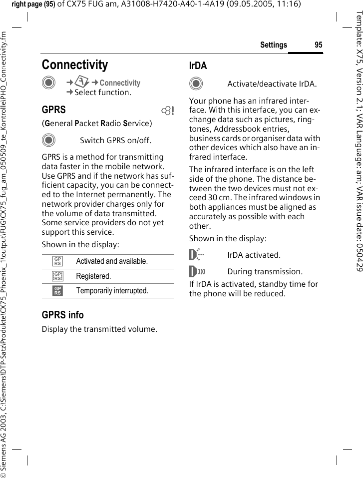 95Settings&copy; Siemens AG 2003, C:\Siemens\DTP-Satz\Produkte\CX75_Phoenix_1\output\FUG\CX75_fug_am_050509_te_Kontrolle\PHO_Connectivity.fmTemplate: X75, Version 2.1; VAR Language: am; VAR issue date: 050429right page (95) of CX75 FUG am, A31008-H7420-A40-1-4A19 (09.05.2005, 11:16)Settings ConnectivityC&cent;T&cent;Connectivity&cent;Select function.GPRS b(General Packet Radio Service)CSwitch GPRS on/off.GPRS is a method for transmitting data faster in the mobile network. Use GPRS and if the network has suf-ficient capacity, you can be connect-ed to the Internet permanently. The network provider charges only for the volume of data transmitted. Some service providers do not yet support this service. Shown in the display:GPRS infoDisplay the transmitted volume.IrDACActivate/deactivate IrDA.Your phone has an infrared inter-face. With this interface, you can ex-change data such as pictures, ring-tones, Addressbook entries, business cards or organiser data with other devices which also have an in-frared interface. The infrared interface is on the left side of the phone. The distance be-tween the two devices must not ex-ceed 30 cm. The infrared windows in both appliances must be aligned as accurately as possible with each other.Shown in the display:&macr;IrDA activated.&reg;During transmission.If IrDA is activated, standby time for the phone will be reduced.&pound; Activated and available.&cent; Registered.&curren; Temporarily interrupted.