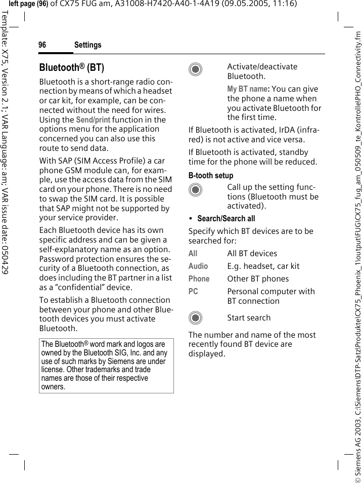 Settings96&copy; Siemens AG 2003, C:\Siemens\DTP-Satz\Produkte\CX75_Phoenix_1\output\FUG\CX75_fug_am_050509_te_Kontrolle\PHO_Connectivity.fmTemplate: X75, Version 2.1; VAR Language: am; VAR issue date: 050429left page (96) of CX75 FUG am, A31008-H7420-A40-1-4A19 (09.05.2005, 11:16)Bluetooth&reg; (BT)Bluetooth is a short-range radio con-nection by means of which a headset or car kit, for example, can be con-nected without the need for wires. Using the Send/print function in the options menu for the application concerned you can also use this route to send data. With SAP (SIM Access Profile) a car phone GSM module can, for exam-ple, use the access data from the SIM card on your phone. There is no need to swap the SIM card. It is possible that SAP might not be supported by your service provider.Each Bluetooth device has its own specific address and can be given a self-explanatory name as an option. Password protection ensures the se-curity of a Bluetooth connection, as does including the BT partner in a list as a &ldquo;confidential&rdquo; device.To establish a Bluetooth connection between your phone and other Blue-tooth devices you must activate Bluetooth.CActivate/deactivate Bluetooth. My BT name: You can give the phone a name when you activate Bluetooth for the first time.If Bluetooth is activated, IrDA (infra-red) is not active and vice versa. If Bluetooth is activated, standby time for the phone will be reduced.B-tooth setupCCall up the setting func-tions (Bluetooth must be activated). &bull;Search/Search all Specify which BT devices are to be searched for:All All BT devicesAudio E.g. headset, car kitPhone Other BT phonesPC Personal computer with BT connectionCStart searchThe number and name of the most recently found BT device are displayed. The Bluetooth&reg; word mark and logos are owned by the Bluetooth SIG, Inc. and any use of such marks by Siemens are under license. Other trademarks and trade names are those of their respective owners.