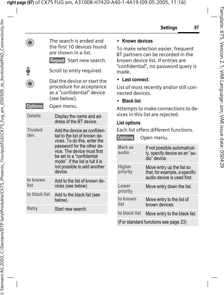 97Settings&copy; Siemens AG 2003, C:\Siemens\DTP-Satz\Produkte\CX75_Phoenix_1\output\FUG\CX75_fug_am_050509_te_Kontrolle\PHO_Connectivity.fmTemplate: X75, Version 2.1; VAR Language: am; VAR issue date: 050429right page (97) of CX75 FUG am, A31008-H7420-A40-1-4A19 (09.05.2005, 11:16)CThe search is ended and the first 10 devices found are shown in a list.&sect;Repeat&sect; Start new search.IScroll to entry required.CDial the device or start the procedure for acceptance as a &ldquo;confidential&rdquo; device (see below).&sect;Options&sect; Open menu.&bull;Known devices To make selection easier, frequent BT partners can be recorded in the known device list. If entries are &ldquo;confidential&rdquo;, no password query is made. &bull;Last connect. List of most recently and/or still con-nected devices. &bull;Black list Attempts to make connections to de-vices in this list are rejected.List optionsEach list offers different functions.&sect;Options&sect; Open menu.Details Display the name and ad-dress of the BT device.Trusted dev. Add the device as confiden-tial to the list of known de-vices. To do this, enter the password for the other de-vice. The device must first be set to a &ldquo;confidential mode&rdquo;. If the list is full it is not possible to add another device.to known list Add to the list of known de-vices (see below). to black list Add to the black list (see below). Retry Start new search.Mark as audio If not possible automatical-ly, specify device as an &ldquo;au-dio&rdquo; device.Higher priority Move entry up the list so that, for example, a specific audio device is used first.Lower priority Move entry down the list.to known list Move entry to the list of known devices. to black list Move entry to the black list.(For standard functions see page 23)