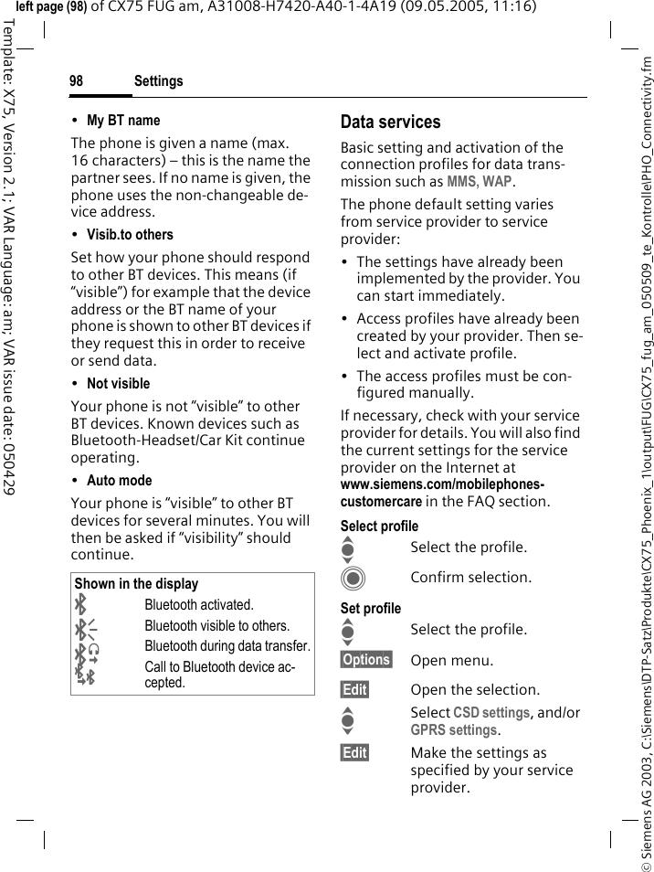 Settings98&copy; Siemens AG 2003, C:\Siemens\DTP-Satz\Produkte\CX75_Phoenix_1\output\FUG\CX75_fug_am_050509_te_Kontrolle\PHO_Connectivity.fmTemplate: X75, Version 2.1; VAR Language: am; VAR issue date: 050429left page (98) of CX75 FUG am, A31008-H7420-A40-1-4A19 (09.05.2005, 11:16)&bull;My BT name The phone is given a name (max. 16 characters) &ndash; this is the name the partner sees. If no name is given, the phone uses the non-changeable de-vice address.&bull;Visib.to others Set how your phone should respond to other BT devices. This means (if &ldquo;visible&rdquo;) for example that the device address or the BT name of your phone is shown to other BT devices if they request this in order to receive or send data.&bull;Not visible Your phone is not &ldquo;visible&rdquo; to other BT devices. Known devices such as Bluetooth-Headset/Car Kit continue operating.&bull;Auto mode Your phone is &ldquo;visible&rdquo; to other BT devices for several minutes. You will then be asked if &ldquo;visibility&rdquo; should continue.Data servicesBasic setting and activation of the connection profiles for data trans-mission such as MMS, WAP. The phone default setting varies from service provider to service provider:&bull; The settings have already been implemented by the provider. You can start immediately.&bull; Access profiles have already been created by your provider. Then se-lect and activate profile.&bull; The access profiles must be con-figured manually.If necessary, check with your service provider for details. You will also find the current settings for the service provider on the Internet at www.siemens.com/mobilephones-customercare in the FAQ section.Select profileISelect the profile.CConfirm selection.Set profileISelect the profile.&sect;Options&sect; Open menu.&sect;Edit&sect; Open the selection.ISelect CSD settings, and/or GPRS settings.&sect;Edit&sect; Make the settings as specified by your service provider. Shown in the display&uml;Bluetooth activated.&copy;Bluetooth visible to others.&ordf;Bluetooth during data transfer.&laquo;Call to Bluetooth device ac-cepted.