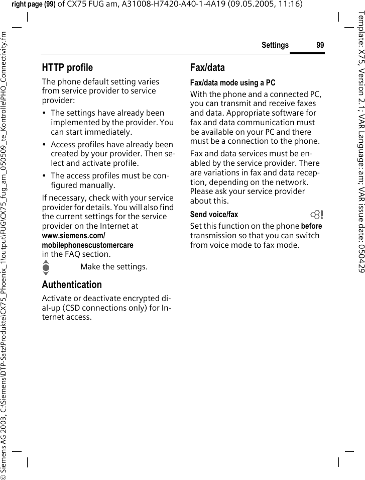 99Settings&copy; Siemens AG 2003, C:\Siemens\DTP-Satz\Produkte\CX75_Phoenix_1\output\FUG\CX75_fug_am_050509_te_Kontrolle\PHO_Connectivity.fmTemplate: X75, Version 2.1; VAR Language: am; VAR issue date: 050429right page (99) of CX75 FUG am, A31008-H7420-A40-1-4A19 (09.05.2005, 11:16)HTTP profileThe phone default setting varies from service provider to service provider:&bull; The settings have already been implemented by the provider. You can start immediately.&bull; Access profiles have already been created by your provider. Then se-lect and activate profile.&bull; The access profiles must be con-figured manually.If necessary, check with your service provider for details. You will also find the current settings for the service provider on the Internet at www.siemens.com/mobilephonescustomercarein the FAQ section.IMake the settings.AuthenticationActivate or deactivate encrypted di-al-up (CSD connections only) for In-ternet access.Fax/dataFax/data mode using a PCWith the phone and a connected PC, you can transmit and receive faxes and data. Appropriate software for fax and data communication must be available on your PC and there must be a connection to the phone. Fax and data services must be en-abled by the service provider. There are variations in fax and data recep-tion, depending on the network. Please ask your service provider about this.Send voice/fax bSet this function on the phone before transmission so that you can switch from voice mode to fax mode.