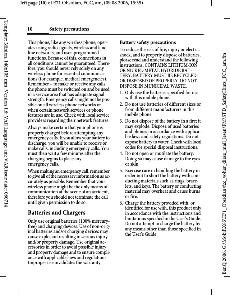 Safety precautions10BenQ 2006, G:\Mobil\X85\E71_Obsidian\fcc_voher_diese_mail_lesen\FM\STD_SafetyHints_FCC_am.fmleft page (10) of E71 Obsidian, FCC, am, (09.08.2006, 15:35)Template: Minion, 140x105 mm, Version 1.6; VAR Language: am; VAR issue date: 060714This phone, like any wireless phone, oper-ates using radio signals, wireless and land-line networks, and user-programmed functions. Because of this, connections in all conditions cannot be guaranteed. There-fore, you should never rely solely on any wireless phone for essential communica-tions (for example, medical emergencies). Remember &ndash; to make or receive any calls, the phone must be switched on and be used in a service area that has adequate signal strength. Emergency calls might not be pos-sible on all wireless phone networks or when certain network services or phone features are in use. Check with local service providers regarding their network features. Always make certain that your phone is properly charged before attempting any emergency calls. If you allow your battery to discharge, you will be unable to receive or make calls, including emergency calls. You must then wait a few minutes after the charging begins to place any emergency calls.When making an emergency call, remember to give all of the necessary information as ac-curately as possible. Remember that your wireless phone might be the only means of communication at the scene of an accident, therefore you should not terminate the call until given permission to do so.Batteries and ChargersOnly use original batteries (100% mercury-free) and charging devices. Use of non-orig-inal batteries and/or charging devices may cause explosion resulting in serious injury and/or property damage. Use original ac-cessories in order to avoid possible injury and property damage and to ensure compli-ance with applicable laws and regulations. Improper use invalidates the warranty.Battery safety precautionsTo reduce the risk of fire, injury or electric shock, and to properly dispose of batteries, please read and understand the following instructions. CONTAINS LITHIUM-ION OR NICKEL-METAL HYDRIDE BAT-TERY. BATTERY MUST BE RECYCLED OR DISPOSED OF PROPERLY. DO NOT DISPOSE IN MUNICIPAL WASTE.1. Only use the batteries specified for use with this mobile phone.2. Do not use batteries of different sizes or from different manufacturers in this mobile phone.3. Do not dispose of the battery in a fire; it may explode. Dispose of used batteries and phones in accordance with applica-ble laws and safety regulations. Do not expose battery to water. Check with local codes for special disposal instructions. 4. Do not open or mutilate the battery. Doing so may cause damage to the eyes or skin.5. Exercise care in handling the battery in order not to short the battery with con-ducting materials such as rings, brace-lets, and keys. The battery or conducting material may overheat and cause burns or fire.6. Charge the battery provided with, or identified for use with, this product only in accordance with the instructions and limitations specified in the User's Guide. Do not attempt to charge the battery by any means other than those specified in the User's Guide.